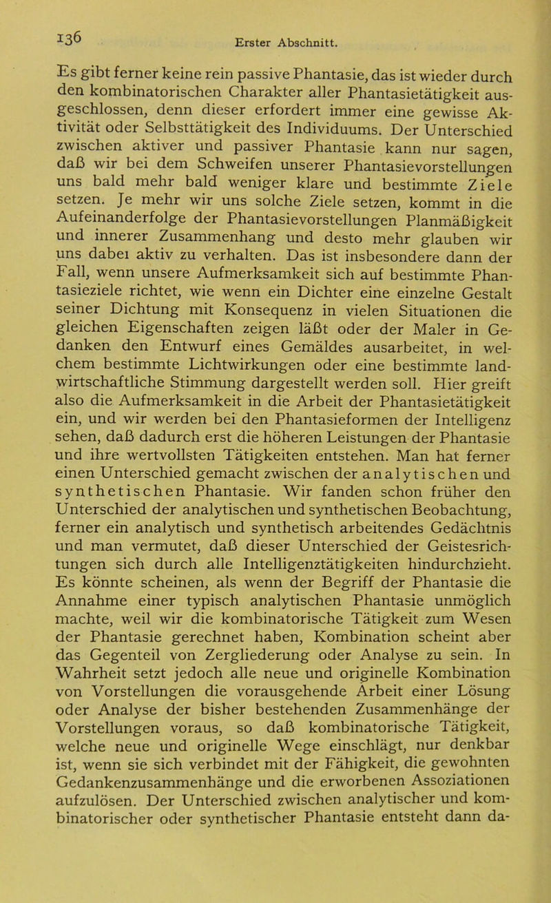 Es gibt ferner keine rein passive Phantasie, das ist wieder durch den kombinatorischen Charakter aller Phantasietätigkeit aus- geschlossen, denn dieser erfordert immer eine gewisse Ak- tivität oder Selbsttätigkeit des Individuums. Der Unterschied zwischen aktiver und passiver Phantasie kann nur sagen, daß wir bei dem Schweifen unserer Phantasievorstellungen uns bald mehr bald weniger klare und bestimmte Ziele setzen. Je mehr wir uns solche Ziele setzen, kommt in die Aufeinanderfolge der Phantasievorstellungen Planmäßigkeit und innerer Zusammenhang und desto mehr glauben wir uns dabei aktiv zu verhalten. Das ist insbesondere dann der Fall, wenn unsere Aufmerksamkeit sich auf bestimmte Phan- tasieziele richtet, wie wenn ein Dichter eine einzelne Gestalt seiner Dichtung mit Konsequenz in vielen Situationen die gleichen Eigenschaften zeigen läßt oder der Maler in Ge- danken den Entwurf eines Gemäldes ausarbeitet, in wel- chem bestimmte Lichtwirkungen oder eine bestimmte land- wirtschaftliche Stimmung dargestellt werden soll. Hier greift also die Aufmerksamkeit in die Arbeit der Phantasietätigkeit ein, und wir werden bei den Phantasieformen der Intelligenz sehen, daß dadurch erst die höheren Leistungen der Phantasie und ihre wertvollsten Tätigkeiten entstehen. Man hat ferner einen Unterschied gemacht zwischen der analytischen und synthetischen Phantasie. Wir fanden schon früher den Unterschied der analytischen und synthetischen Beobachtung, ferner ein analytisch und synthetisch arbeitendes Gedächtnis und man vermutet, daß dieser Unterschied der Geistesrich- tungen sich durch alle Intelligenztätigkeiten hindurchzieht. Es könnte scheinen, als wenn der Begriff der Phantasie die Annahme einer typisch analytischen Phantasie unmöglich machte, weil wir die kombinatorische Tätigkeit zum Wesen der Phantasie gerechnet haben, Kombination scheint aber das Gegenteil von Zergliederung oder Analyse zu sein. In Wahrheit setzt jedoch alle neue und originelle Kombination von Vorstellungen die vorausgehende Arbeit einer Lösung oder Analyse der bisher bestehenden Zusammenhänge der Vorstellungen voraus, so daß kombinatorische Tätigkeit, welche neue und originelle Wege einschlägt, nur denkbar ist, wenn sie sich verbindet mit der Fähigkeit, die gewohnten Gedankenzusammenhänge und die erworbenen Assoziationen aufzulösen. Der Unterschied zwischen analytischer und kom- binatorischer oder synthetischer Phantasie entsteht dann da-