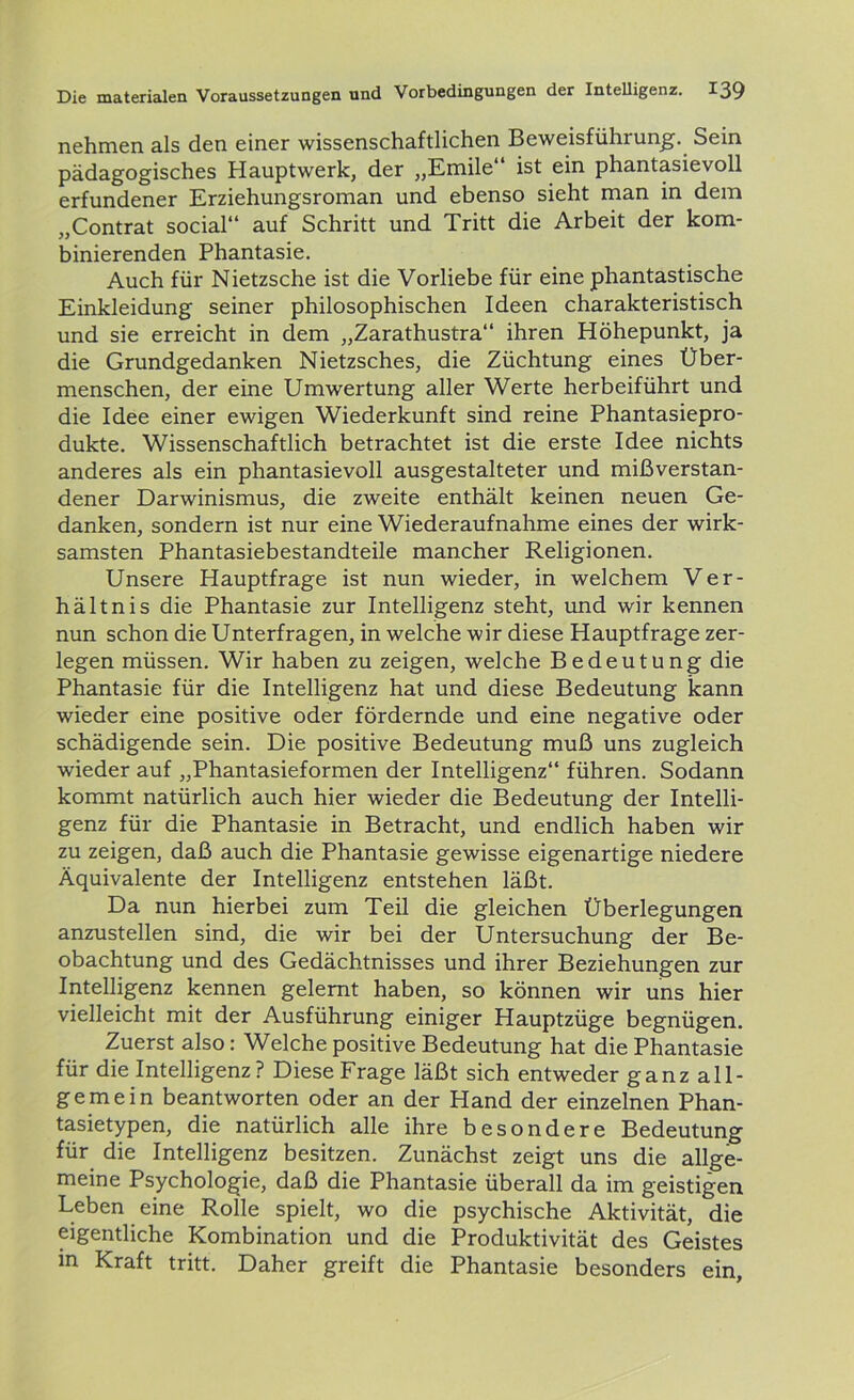 nehmen als den einer wissenschaftlichen Beweisführung. Sein pädagogisches Hauptwerk, der „Emile“ ist ein phantasievoll erfundener Erziehungsroman und ebenso sieht man in dem „Contrat social“ auf Schritt und Tritt die Arbeit der kom- binierenden Phantasie. Auch für Nietzsche ist die Vorliebe für eine phantastische Einkleidung seiner philosophischen Ideen charakteristisch und sie erreicht in dem „Zarathustra“ ihren Höhepunkt, ja die Grundgedanken Nietzsches, die Züchtung eines Über- menschen, der eine Umwertung aller Werte herbeiführt und die Idee einer ewigen Wiederkunft sind reine Phantasiepro- dukte. Wissenschaftlich betrachtet ist die erste Idee nichts anderes als ein phantasievoll ausgestalteter und mißverstan- dener Darwinismus, die zweite enthält keinen neuen Ge- danken, sondern ist nur eine Wiederaufnahme eines der wirk- samsten Phantasiebestandteile mancher Religionen. Unsere Hauptfrage ist nun wieder, in welchem Ver- hältnis die Phantasie zur Intelligenz steht, und wir kennen nun schon die Unterfragen, in welche wir diese Hauptfrage zer- legen müssen. Wir haben zu zeigen, welche Bedeutung die Phantasie für die Intelligenz hat und diese Bedeutung kann wieder eine positive oder fördernde und eine negative oder schädigende sein. Die positive Bedeutung muß uns zugleich wieder auf „Phantasieformen der Intelligenz“ führen. Sodann kommt natürlich auch hier wieder die Bedeutung der Intelli- genz für die Phantasie in Betracht, und endlich haben wir zu zeigen, daß auch die Phantasie gewisse eigenartige niedere Äquivalente der Intelligenz entstehen läßt. Da nun hierbei zum Teil die gleichen Überlegungen anzustellen sind, die wir bei der Untersuchung der Be- obachtung und des Gedächtnisses und ihrer Beziehungen zur Intelligenz kennen gelernt haben, so können wir uns hier vielleicht mit der Ausführung einiger Hauptzüge begnügen. Zuerst also: Welche positive Bedeutung hat die Phantasie für die Intelligenz? Diese Frage läßt sich entweder ganz all- gemein beantworten oder an der Hand der einzelnen Phan- tasietypen, die natürlich alle ihre besondere Bedeutung für die Intelligenz besitzen. Zunächst zeigt uns die allge- meine Psychologie, daß die Phantasie überall da im geistigen Leben eine Rolle spielt, wo die psychische Aktivität, die eigentliche Kombination und die Produktivität des Geistes in Kraft tritt. Daher greift die Phantasie besonders ein.