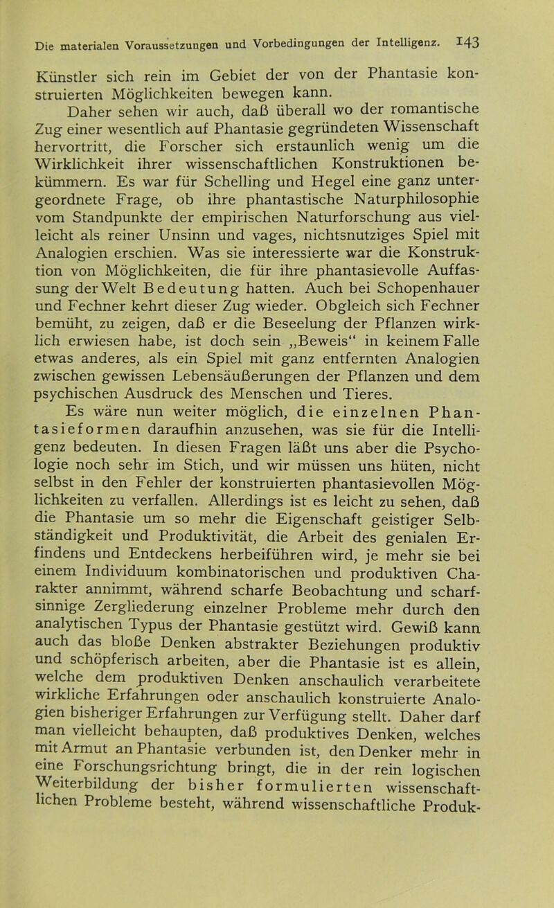 Künstler sich rein im Gebiet der von der Phantasie kon- struierten Möglichkeiten bewegen kann. Daher sehen wir auch, daß überall wo der romantische Zug einer wesentlich auf Phantasie gegründeten Wissenschaft hervortritt, die Forscher sich erstaunlich wenig um die Wirklichkeit ihrer wissenschaftlichen Konstruktionen be- kümmern. Es war für Schelling und Hegel eine ganz unter- geordnete Frage, ob ihre phantastische Naturphilosophie vom Standpunkte der empirischen Naturforschung aus viel- leicht als reiner Unsinn und vages, nichtsnutziges Spiel mit Analogien erschien. Was sie interessierte war die Konstruk- tion von Möglichkeiten, die für ihre phantasievolle Auffas- sung der Welt Bedeutung hatten. Auch bei Schopenhauer und Fechner kehrt dieser Zug wieder. Obgleich sich Fechner bemüht, zu zeigen, daß er die Beseelung der Pflanzen wirk- lich erwiesen habe, ist doch sein „Beweis“ in keinem Falle etwas anderes, als ein Spiel mit ganz entfernten Analogien zwischen gewissen Lebensäußerungen der Pflanzen und dem psychischen Ausdruck des Menschen und Tieres. Es wäre nun weiter möglich, die einzelnen Phan- tasieformen daraufhin anzusehen, was sie für die Intelli- genz bedeuten. In diesen Fragen läßt uns aber die Psycho- logie noch sehr im Stich, und wir müssen uns hüten, nicht selbst in den Fehler der konstruierten phantasievollen Mög- lichkeiten zu verfallen. Allerdings ist es leicht zu sehen, daß die Phantasie um so mehr die Eigenschaft geistiger Selb- ständigkeit und Produktivität, die Arbeit des genialen Er- findens und Entdeckens herbeiführen wird, je mehr sie bei einem Individuum kombinatorischen und produktiven Cha- rakter annimmt, während scharfe Beobachtung und scharf- sinnige Zergliederung einzelner Probleme mehr durch den analytischen Typus der Phantasie gestützt wird. Gewiß kann auch das bloße Denken abstrakter Beziehungen produktiv und schöpferisch arbeiten, aber die Phantasie ist es allein, welche dem produktiven Denken anschaulich verarbeitete wirkliche Erfahrungen oder anschaulich konstruierte Analo- gien bisheriger Erfahrungen zur Verfügung stellt. Daher darf man vielleicht behaupten, daß produktives Denken, welches mit Armut an Phantasie verbunden ist, den Denker mehr in eine Forschungsrichtung bringt, die in der rein logischen Weiterbildung der bisher formulierten wissenschaft- lichen Probleme besteht, während wissenschaftliche Produk-