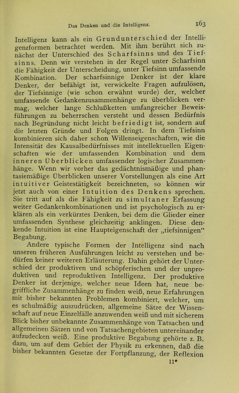 Intelligenz kann als ein Grundunterschied der Intelli- genzformen betrachtet werden. Mit ihm berührt sich zu- nächst der Unterschied des Scharfsinns und des I ief- sinns. Denn wir verstehen in der Regel unter Scharfsinn die Fähigkeit der Unterscheidung, unter Tiefsinn umfassende Kombination. Der scharfsinnige Denker ist der klare Denker, der befähigt ist, verwickelte Fragen aufzulösen, der Tiefsinnige (wie schon erwähnt wurde) der, welcher umfassende Gedankenzusammenhänge zu überblicken ver- mag, welcher lange Schlußketten umfangreicher Beweis- führungen zu beherrschen versteht und dessen Bedürfnis nach Begründung nicht leicht befriedigt ist, sondern auf die letzten Gründe und Folgen dringt. In dem Tiefsinn kombinieren sich daher schon Willenseigenschaften, wie die Intensität des Kausalbedürfnisses mit intellektuellen Eigen- schaften wie der umfassenden Kombination und dem inneren Überblicken umfassender logischer Zusammen- hänge. Wenn wir vorher das gedächtnismäßige und phan- tasiemäßige Überblicken unserer Vorstellungen als eine Art intuitiver Geistestätigkeit bezeichneten, so können wir jetzt auch von einer Intuition des Denkens sprechen. Sie tritt auf als die Fähigkeit zu simultaner Erfassung weiter Gedankenkombinationen und ist psychologisch zu er- klären als ein verkürztes Denken, bei dem die Glieder einer umfassenden Synthese gleichzeitig anklingen. Diese den- kende Intuition ist eine Haupteigenschaft der „tiefsinnigen“ Begabung. Andere typische Formen der Intelligenz sind nach unseren früheren Ausführungen leicht zu verstehen und be- dürfen keiner weiteren Erläuterung. Dahin gehört der Unter- schied der produktiven und schöpferischen und der unpro- duktiven und reproduktiven Intelligenz. Der produktive Denker ist derjenige, welcher neue Ideen hat, neue be- griffliche Zusammenhänge zu finden weiß, neue Erfahrungen mit bisher bekannten Problemen kombiniert, welcher, um es schulmäßig auszudrücken, allgemeine Sätze der Wissen- schaft auf neue Einzelfälle anzuwenden weiß und mit sicherem Blick bisher unbekannte Zusammenhänge von Tatsachen und allgemeinen Sätzen und von Tatsachengebieten untereinander aufzudecken weiß. Eine produktive Begabung gehörte z. B. dazu, um auf dem Gebiet der Physik zu erkennen, daß die bisher bekannten Gesetze der Fortpflanzung, der Reflexion 11*