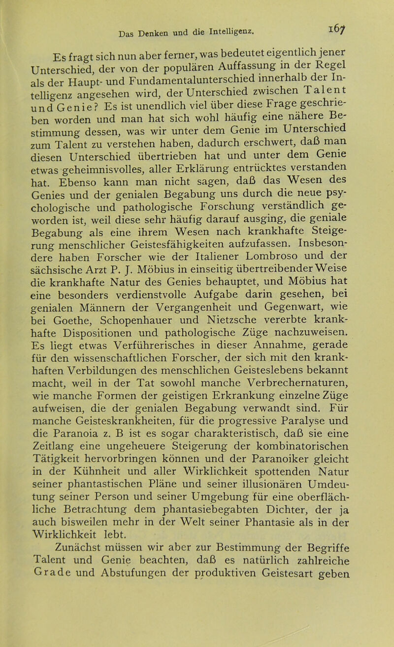 IÖ/ Es fragt sich nun aber ferner, was bedeutet eigentlich jener Unterschied, der von der populären Auffassung in der Regel als der Haupt- und Fundamentalunterschied innerhalb der In- telligenz angesehen wird, der Unterschied zwischen Talent und Genie? Es ist unendlich viel über diese Frage geschrie- ben worden und man hat sich wohl häufig eine nähere Be- stimmung dessen, was wir unter dem Genie im Unterschied zum Talent zu verstehen haben, dadurch erschwert, daß man diesen Unterschied übertrieben hat und unter dem Genie etwas geheimnisvolles, aller Erklärung entrücktes verstanden hat. Ebenso kann man nicht sagen, daß das Wesen des Genies und der genialen Begabung uns durch die neue psy- chologische und pathologische Forschung verständlich ge- worden ist, weil diese sehr häufig darauf ausging, die geniale Begabung als eine ihrem Wesen nach krankhafte Steige- rung menschlicher Geistesfähigkeiten aufzufassen. Insbeson- dere haben Forscher wie der Italiener Lombroso und der sächsische Arzt P. J. Möbius in einseitig übertreibenderWeise die krankhafte Natur des Genies behauptet, und Möbius hat eine besonders verdienstvolle Aufgabe darin gesehen, bei genialen Männern der Vergangenheit und Gegenwart, wie bei Goethe, Schopenhauer und Nietzsche vererbte krank- hafte Dispositionen und pathologische Züge nachzuweisen. Es liegt etwas Verführerisches in dieser Annahme, gerade für den wissenschaftlichen Forscher, der sich mit den krank- haften Verbildungen des menschlichen Geisteslebens bekannt macht, weil in der Tat sowohl manche Verbrechernaturen, wie manche Formen der geistigen Erkrankung einzelne Züge aufweisen, die der genialen Begabung verwandt sind. Für manche Geisteskrankheiten, für die progressive Paralyse und die Paranoia z. B ist es sogar charakteristisch, daß sie eine Zeitlang eine ungeheuere Steigerung der kombinatorischen Tätigkeit hervorbringen können und der Paranoiker gleicht in der Kühnheit und aller Wirklichkeit spottenden Natur seiner phantastischen Pläne und seiner illusionären Umdeu- tung seiner Person und seiner Umgebung für eine oberfläch- liche Betrachtung dem phantasiebegabten Dichter, der ja auch bisweilen mehr in der Welt seiner Phantasie als in der Wirklichkeit lebt. Zunächst müssen wir aber zur Bestimmung der Begriffe Talent und Genie beachten, daß es natürlich zahlreiche Grade und Abstufungen der produktiven Geistesart geben