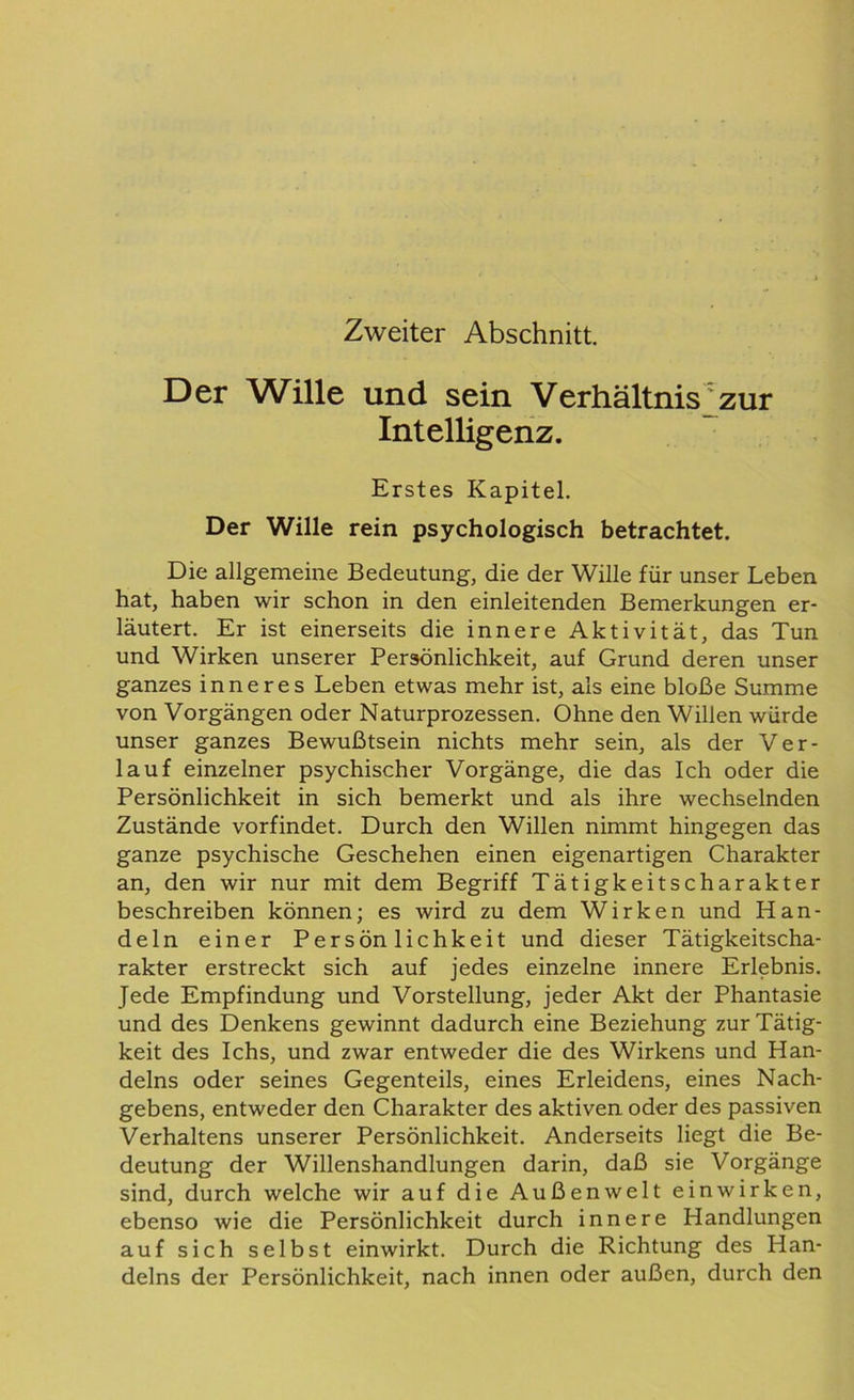 Zweiter Abschnitt. Der Wille und sein Verhältnis zur Intelligenz. Erstes Kapitel. Der Wille rein psychologisch betrachtet. Die allgemeine Bedeutung, die der Wille für unser Leben hat, haben wir schon in den einleitenden Bemerkungen er- läutert. Er ist einerseits die innere Aktivität, das Tun und Wirken unserer Persönlichkeit, auf Grund deren unser ganzes inneres Leben etwas mehr ist, als eine bloße Summe von Vorgängen oder Naturprozessen. Ohne den Willen wurde unser ganzes Bewußtsein nichts mehr sein, als der Ver- lauf einzelner psychischer Vorgänge, die das Ich oder die Persönlichkeit in sich bemerkt und als ihre wechselnden Zustände vorfindet. Durch den Willen nimmt hingegen das ganze psychische Geschehen einen eigenartigen Charakter an, den wir nur mit dem Begriff Tätigkeitscharakter beschreiben können; es wird zu dem Wirken und Han- deln einer Persönlichkeit und dieser Tätigkeitscha- rakter erstreckt sich auf jedes einzelne innere Erlebnis. Jede Empfindung und Vorstellung, jeder Akt der Phantasie und des Denkens gewinnt dadurch eine Beziehung zur Tätig- keit des Ichs, und zwar entweder die des Wirkens und Han- delns oder seines Gegenteils, eines Erleidens, eines Nach- gebens, entweder den Charakter des aktiven oder des passiven Verhaltens unserer Persönlichkeit. Anderseits liegt die Be- deutung der Willenshandlungen darin, daß sie Vorgänge sind, durch welche wir auf die Außenwelt einwirken, ebenso wie die Persönlichkeit durch innere Handlungen auf sich selbst einwirkt. Durch die Richtung des Han- delns der Persönlichkeit, nach innen oder außen, durch den