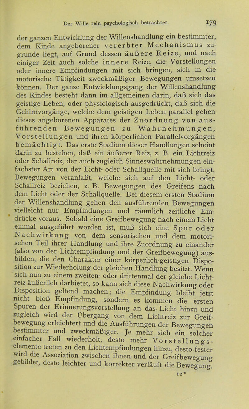 der ganzen Entwicklung der Willenshandlung ein bestimmter, dem Kinde angeborener vererbter Mechanismus zu- grunde liegt, auf Grund dessen äußere Reize, und nach einiger Zeit auch solche innere Reize, die Vorstellungen oder innere Empfindungen mit sich bringen, sich in die motorische Tätigkeit zweckmäßiger Bewegungen umsetzen können. Der ganze Entwicklungsgang der Willenshandlung des Kindes besteht dann im allgemeinen darin, daß sich das geistige Leben, oder physiologisch ausgedrückt, daß sich die Gehirnvorgänge, welche dem geistigen Leben parallel gehen dieses angeborenen Apparates der Zuordnung von aus- führenden Bewegungen zu Wahrnehmungen, Vorstellungen und ihren körperlichen Parallel Vorgängen bemächtigt. Das erste Stadium dieser Handlungen scheint darin zu bestehen, daß ein äußerer Reiz, z. B. ein Lichtreiz oder Schallreiz, der auch zugleich Sinneswahrnehmungen ein- fachster Art von der Licht- oder Schallquelle mit sich bringt, Bewegungen veranlaßt, welche sich auf den Licht- oder Schallreiz beziehen, z. B. Bewegungen des Greifens nach dem Licht oder der Schallquelle. Bei diesem ersten Stadium der Willenshandlung gehen den ausführenden Bewegungen vielleicht nur Empfindungen und räumlich zeitliche Ein- drücke voraus. Sobald eine Greifbewegung nach einem Licht einmal ausgeführt worden ist, muß sich eine Spur oder Nachwirkung von dem sensorischen und dem motori- schen Teil ihrer Handlung und ihre Zuordnung zu einander (also von der Lichtempfindung und der Greifbewegung) aus- bilden, die den Charakter einer körperlich-geistigen Dispo- sition zur Wiederholung der gleichen Handlung besitzt. Wenn sich nun zu einem zweiten- oder drittenmal der gleiche Licht- reiz äußerilch darbietet, so kann sich diese Nachwirkung oder Disposition geltend machen; die Empfindung bleibt jetzt nicht bloß Empfindung, sondern es kommen die ersten Spuren der ErinnerungsVorstellung an das Licht hinzu und zugleich wird der Übergang von dem Lichtreiz zur Greif- bewegung erleichtert und die Ausführungen der Bewegungen bestimmter und zweckmäßiger. Je mehr sich ein solcher einfacher Fall wiederholt, desto mehr Vorstellungs- elemente treten zu den Lichtempfindungen hinzu, desto fester wird die Assoziation zwischen ihnen und der Greifbewegun°- gebildet, desto leichter und korrekter verläuft die Bewegung.