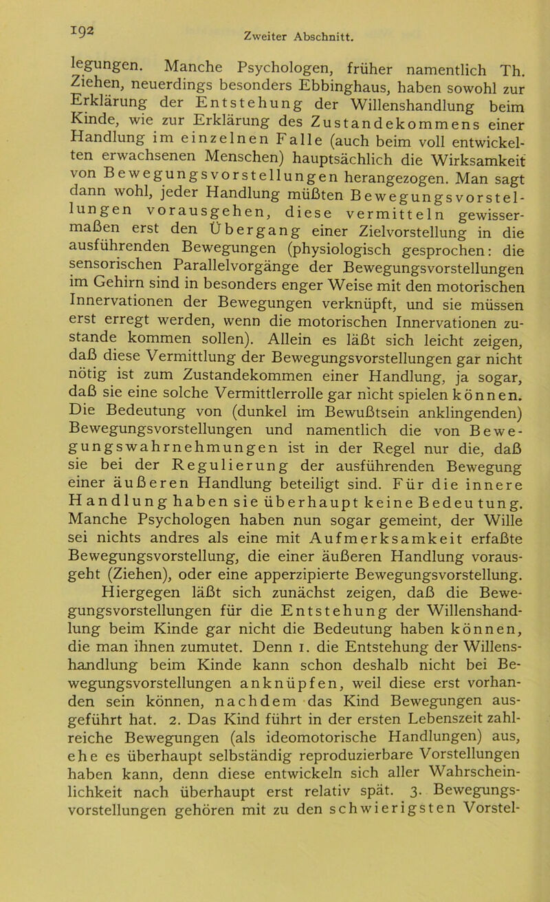 legungen. Manche Psychologen, früher namentlich Th. Ziehen, neuerdings besonders Ebbinghaus, haben sowohl zur Erklärung der Entstehung der Willenshandlung beim Kinde, wie zur Erklärung des Zustandekommens einer Handlung im einzelnen Falle (auch beim voll entwickel- ten erwachsenen Menschen) hauptsächlich die Wirksamkeit von Bewegungsvorstellungen herangezogen. Man sagt dann wohl, jeder Handlung müßten Bewegungsvorstel- lungen vorausgehen, diese vermitteln gewisser- maßen erst den Übergang einer Zielvorstellung in die ausführenden Bewegungen (physiologisch gesprochen: die sensorischen Parallelvorgänge der Bewegungsvorstellungen im Gehirn sind in besonders enger Weise mit den motorischen Innervationen der Bewegungen verknüpft, und sie müssen erst erregt werden, wenn die motorischen Innervationen zu- stande kommen sollen). Allein es läßt sich leicht zeigen, daß diese Vermittlung der Bewegungsvorstellungen gar nicht nötig ist zum Zustandekommen einer Handlung, ja sogar, daß sie eine solche Vermittlerrolle gar nicht spielen können. Die Bedeutung von (dunkel im Bewußtsein anklingenden) Bewegungsvorstellungen und namentlich die von Bewe- gungswahrnehmungen ist in der Regel nur die, daß sie bei der Regulierung der ausführenden Bewegung einer äußeren Handlung beteiligt sind. Für die innere Handlung haben sie überhaupt keine Bedeutung. Manche Psychologen haben nun sogar gemeint, der Wille sei nichts andres als eine mit Aufmerksamkeit erfaßte Bewegungsvorstellung, die einer äußeren Handlung voraus- geht (Ziehen), oder eine apperzipierte Bewegungsvorstellung. Hiergegen läßt sich zunächst zeigen, daß die Bewe- gungsvorstellungen für die Entstehung der Willenshand- lung beim Kinde gar nicht die Bedeutung haben können, die man ihnen zumutet. Denn 1. die Entstehung der Willens- handlung beim Kinde kann schon deshalb nicht bei Be- wegungsvorstellungen anknüpfen, weil diese erst vorhan- den sein können, nachdem das Kind Bewegungen aus- geführt hat. 2. Das Kind führt in der ersten Lebenszeit zahl- reiche Bewegungen (als ideomotorische Handlungen) aus, ehe es überhaupt selbständig reproduzierbare Vorstellungen haben kann, denn diese entwickeln sich aller Wahrschein- lichkeit nach überhaupt erst relativ spät. 3. Bewegungs- vorstellungen gehören mit zu den schwierigsten Vorstei-