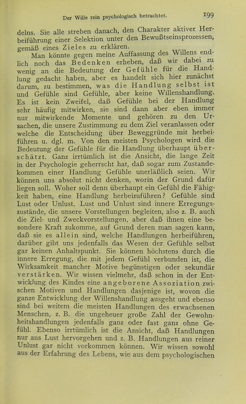 delns. Sie alle streben danach, den Charakter aktiver Her- beiführung einer Selektion unter den Bewußtseinsprozessen, gemäß eines Zieles zu erklären. , Man könnte gegen meine Auffassung des Willens end- lich noch das Bedenken erheben, daß wir dabei zu wenig an die Bedeutung der Gefühle für die Hand- lung gedacht haben, aber es handelt sich hier zunächst darum, zu bestimmen, was die Handlung selbst ist und Gefühle sind Gefühle, aber keine Willenshandlung. Es ist kein Zweifel, daß Gefühle bei der Handlung sehr häufig mitwirken, sie sind dann aber eben immer nur mitwirkende Momente und gehören zu den Ur- sachen, die unsere Zustimmung zu dem Ziel veranlassen oder welche die Entscheidung über Beweggründe mit herbei- führen u. dgl. m. Von den meisten Psychologen wird die Bedeutung der Gefühle für die Handlung überhaupt über- schätzt. Ganz irrtümlich ist die Ansicht, die lange Zeit in der Psychologie geherrscht hat, daß sogar zum Zustande- kommen einer Handlung Gefühle unerläßlich seien. Wir können uns absolut nicht denken, worin der Grund dafür liegen soll. Woher soll denn überhaupt ein Gefühl die Fähig- keit haben, eine Handlung herbeizuführen? Gefühle sind Lust oder Unlust. Lust und Unlust sind innere Erregungs- zustände, die unsere Vorstellungen begleiten, also z. B. auch die Ziel- und Zweckvorstellungen, aber daß ihnen eine be- sondere Kraft zukomme, auf Grund deren man sagen kann, daß sie es allein sind, welche Handlungen herbeiführen, darüber gibt uns jedenfalls das Wesen der Gefühle selbst gar keinen Anhaltspunkt. Sie können höchstens durch die innere Erregung, die mit jedem Gefühl verbunden ist, die Wirksamkeit mancher Motive begünstigen oder sekundär verstärken. Wir wissen vielmehr, daß schon in der Ent- wicklung des Kindes eine angeborene Assoziation zwi- schen Motiven und Handlungen dasjenige ist, wovon die ganze Entwicklung der Willenshandlung ausgeht und ebenso sind bei weitem die meisten Handlungen des erwachsenen Menschen, z. B. die ungeheuer große Zahl der Gewohn- heitshandlungen jedenfalls ganz oder fast ganz ohne Ge- fühl. Ebenso irrtümlich ist die Ansicht, daß Handlungen nur aus Lust hervorgehen und z. B. Handlungen aus reiner Unlust gar nicht Vorkommen können. Wir wissen sowohl aus der Erfahrung des Lebens, wie aus dem psychologischen