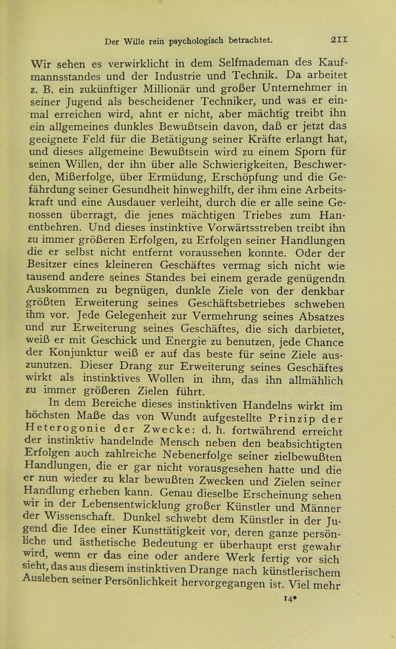 Wir sehen es verwirklicht in dem Selfmademan des Kauf- mannsstandes und der Industrie und Technik. Da arbeitet z. B. ein zukünftiger Millionär und großer Unternehmer in seiner Jugend als bescheidener Techniker, und was er ein- mal erreichen wird, ahnt er nicht, aber mächtig treibt ihn ein allgemeines dunkles Bewußtsein davon, daß er jetzt das geeignete Feld für die Betätigung seiner Kräfte erlangt hat, und dieses allgemeine Bewußtsein wird zu einem Sporn für seinen Willen, der ihn über alle Schwierigkeiten, Beschwer- den, Mißerfolge, über Ermüdung, Erschöpfung und die Ge- fährdung seiner Gesundheit hinweghilft, der ihm eine Arbeits- kraft und eine Ausdauer verleiht, durch die er alle seine Ge- nossen überragt, die jenes mächtigen Triebes zum Han- entbehren. Und dieses instinktive Vorwärtsstreben treibt ihn zu immer größeren Erfolgen, zu Erfolgen seiner Handlungen die er selbst nicht entfernt voraussehen konnte. Oder der Besitzer eines kleineren Geschäftes vermag sich nicht wie tausend andere seines Standes bei einem gerade genügendn Auskommen zu begnügen, dunkle Ziele von der denkbar größten Erweiterung seines Geschäftsbetriebes schweben ihm vor. Jede Gelegenheit zur Vermehrung seines Absatzes und zur Erweiterung seines Geschäftes, die sich darbietet, weiß er mit Geschick und Energie zu benutzen, jede Chance der Konjunktur weiß er auf das beste für seine Ziele aus- zunutzen. Dieser Drang zur Erweiterung seines Geschäftes wirkt als instinktives Wollen in ihm, das ihn allmählich zu immer größeren Zielen führt. In dem Bereiche dieses instinktiven Handelns wirkt im höchsten Maße das von Wundt aufgestellte Prinzip der Heterogonie der Zwecke: d. h. fortwährend erreicht der instinktiv handelnde Mensch neben den beabsichtigten Erfolgen auch zahlreiche Nebenerfolge seiner zielbewußten Handlungen, die er gar nicht vorausgesehen hatte und die er nun wieder zu klar bewußten Zwecken und Zielen seiner Handlung erheben kann. Genau dieselbe Erscheinung sehen wir in der Lebensentwicklung großer Künstler und Männer der Wissenschaft. Dunkel schwebt dem Künstler in der Ju- gend die Idee einer Kunsttätigkeit vor, deren ganze persön- liche und ästhetische Bedeutung er überhaupt erst gewahr wird, wenn er das eine oder andere Werk fertig vor sich sieht, das aus diesem instinktiven Drange nach künstlerischem Ausleben seiner Persönlichkeit hervorgegangen ist. Viel mehr 14*