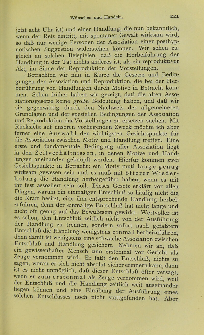 jetzt acht Uhr ist) und einer Handlung, die nun bekanntlich, wenn der Reiz eintritt, mit spontaner Gewalt wirksam wird, so daß nur wenige Personen der Assoziation einer posthyp- notischen Suggestion widerstehen können. Wir sehen zu- gleich an solchen Beispielen, daß die Herbeiführung der Handlung in der Tat nichts anderes ist, als ein reproduktiver Akt, im Sinne der Reproduktion der Vorstellungen. Betrachten wir nun in Kürze die Gesetze und Bedin- gungen der Assoziation und Reproduktion, die bei der Her- beiführung von Handlungen durch Motive in Betracht kom- men. Schon früher haben wir gezeigt, daß die alten Asso- ziationsgesetze keine große Bedeutung haben, und daß wir sie gegenwärtig durch den Nachweis der allgemeineren Grundlagen und der speziellen Bedingungen der Assoziation und Reproduktion der Vorstellungen zu ersetzen suchen. Mit Rücksicht auf unseren vorliegenden Zweck möchte ich aber ferner eine Auswahl der wichtigsten Gesichtspunkte für die Assoziation zwischen Motiv und Handlung treffen. Eine erste und fundamentale Bedingung aller Assoziation liegt in den Zeitverhältnissen, in denen Motive und Hand- lungen aneinander geknüpft werden. Hierfür kommen zwei Gesichtspunkte in Betracht: ein Motiv muß lange genug wirksam gewesen sein und es muß mit öfterer Wieder- holung die Handlung herbeigeführt haben, wenn es mit ihr fest assoziiert sein soll. Dieses Gesetz erklärt vor allen Dingen, warum ein einmaliger Entschluß so häufig nicht die die Kraft besitzt, eine ihm entsprechende Handlung herbei- zuführen, denn der einmalige Entschluß hat nicht lange und nicht oft genug auf das Bewußtsein gewirkt. Wertvoller ist es schon, den Entschluß zeitlich nicht von der Ausführung der Handlung zu trennen, sondern sofort nach gefaßtem Entschluß die Handlung wenigstens einma 1 herbeizuführen, denn damit ist wenigstens eine schwache Assoziation zwischen Entschluß und Handlung gesichert. Nehmen wir an, daß ein gewissenhafter Mensch zum erstenmal vor Gericht als Zeuge vernommen wird. Er faßt den Entschluß, nichts zu sagen, woran er sich nicht absolut sicher erinnern kann, dann ist es nicht unmöglich, daß dieser Entschluß öfter versagt, wenn er zum erstenmal als Zeuge vernommen wird, weil der Entschluß und die Handlung zeitlich weit auseinander hegen können und eine Einübung der Ausführung eines solchen Entschlusses noch nicht stattgefunden hat. Aber