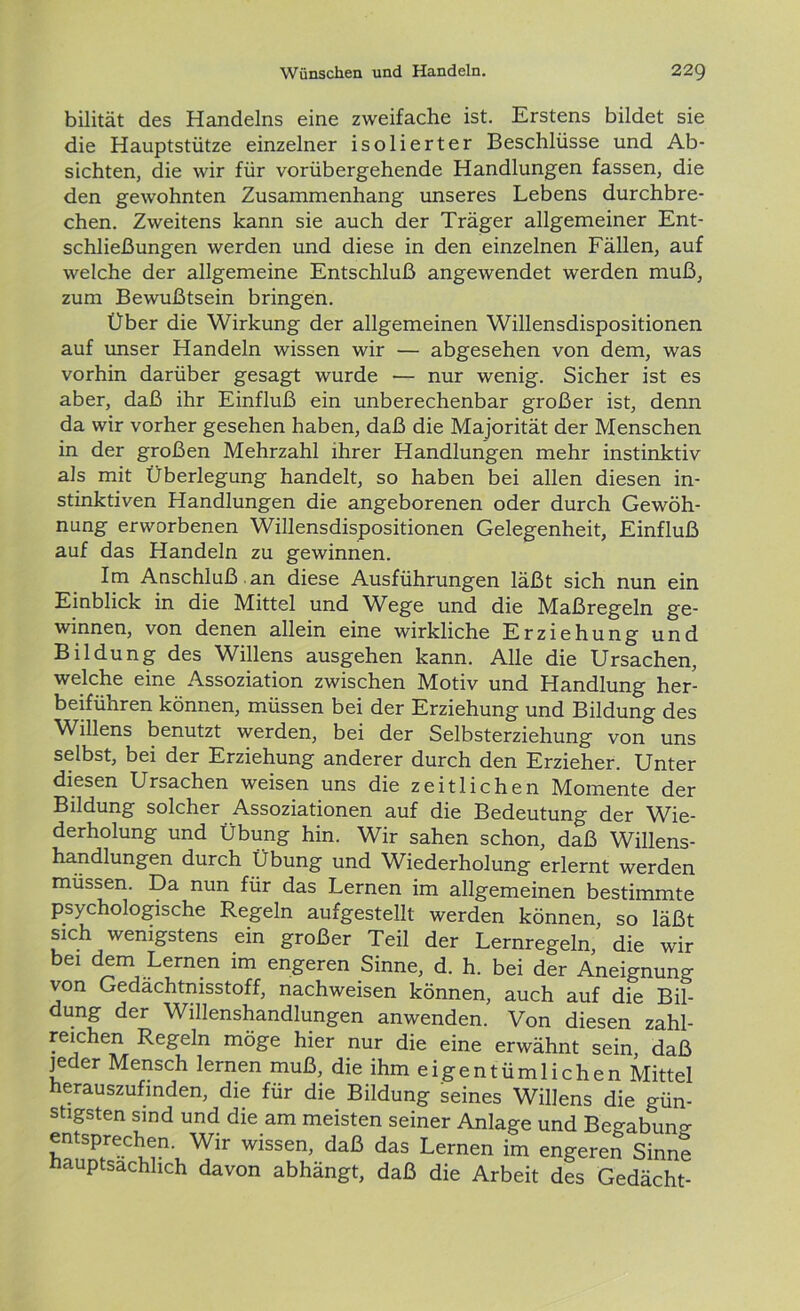 bilität des Handelns eine zweifache ist. Erstens bildet sie die Hauptstütze einzelner isolierter Beschlüsse und Ab- sichten, die wir für vorübergehende Handlungen fassen, die den gewohnten Zusammenhang unseres Lebens durchbre- chen. Zweitens kann sie auch der Träger allgemeiner Ent- schließungen werden und diese in den einzelnen Fällen, auf welche der allgemeine Entschluß angewendet werden muß, zum Bewußtsein bringen. Über die Wirkung der allgemeinen Willensdispositionen auf unser Handeln wissen wir — abgesehen von dem, was vorhin darüber gesagt wurde — nur wenig. Sicher ist es aber, daß ihr Einfluß ein unberechenbar großer ist, denn da wir vorher gesehen haben, daß die Majorität der Menschen in der großen Mehrzahl ihrer Handlungen mehr instinktiv als mit Überlegung handelt, so haben bei allen diesen in- stinktiven Handlungen die angeborenen oder durch Gewöh- nung erworbenen Willensdispositionen Gelegenheit, Einfluß auf das Handeln zu gewinnen. Im Anschluß .an diese Ausführungen läßt sich nun ein Einblick in die Mittel und Wege und die Maßregeln ge- winnen, von denen allein eine wirkliche Erziehung und Bildung des Willens ausgehen kann. Alle die Ursachen, welche eine Assoziation zwischen Motiv und Handlung her- beiführen können, müssen bei der Erziehung und Bildung des Willens benutzt werden, bei der Selbsterziehung von uns selbst, bei der Erziehung anderer durch den Erzieher. Unter diesen Ursachen weisen uns die zeitlichen Momente der Bildung solcher Assoziationen auf die Bedeutung der Wie- derholung und Übung hin. Wir sahen schon, daß Willens- handlungen durch Übung und Wiederholung erlernt werden müssen. Da nun für das Lernen im allgemeinen bestimmte psychologische Regeln aufgestellt werden können, so läßt sich wenigstens ein großer Teil der Lernregeln, die wir bei dem Lernen im engeren Sinne, d. h. bei der Aneignung von Gedächtnisstoff, nachweisen können, auch auf die Bil- dung der Willenshandlungen anwenden. Von diesen zahl- reichen Regeln möge hier nur die eine erwähnt sein, daß jeder Mensch lernen muß, die ihm eigentümlichen Mittel herauszufinden, die für die Bildung seines Willens die gün- stigsten sind und die am meisten seiner Anlage und Begabung entsprechen. Wir wissen, daß das Lernen im engeren Sinne hauptsächlich davon abhängt, daß die Arbeit des Gedächt-