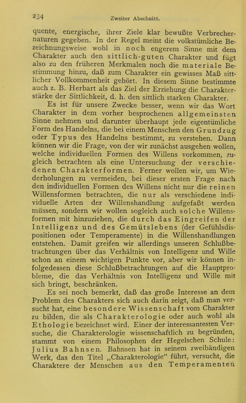 quente, energische, ihrer Ziele klar bewußte Verbrecher- naturen gegeben. In der Regel meint die volkstümliche Be- zeichnungsweise wohl in noch engerem Sinne mit dem Charakter auch den sittlich-guten Charakter und fügt also zu den früheren Merkmalen noch die materiale Be- stimmung hinzu, daß zum Charakter ein gewisses Maß sitt- licher Vollkommenheit gehört. In diesem Sinne bestimmte auch z. B. Herbart als das Ziel der Erziehung die Charakter- stärke der Sittlichkeit, d. h. den sittlich starken Charakter. Es ist für unsere Zwecke besser, wenn wir das Wort Charakter in dem vorher besprochenen allgemeinsten Sinne nehmen und darunter überhaupt jede eigentümliche Form des Handelns, die bei einem Menschen den Grundzug oder Typus des Handelns bestimmt, zu verstehen. Dann können wir die Frage, von der wir zunächst ausgehen wollen, welche individuellen Formen des Willens Vorkommen, zu- gleich betrachten als eine Untersuchung der verschie- denen Charakterformen. Ferner wollen wir, um Wie- derholungen zu vermeiden, bei dieser ersten Frage nach den individuellen Formen des Willens nicht nur die reinen Willensformen betrachten, die nur als verschiedene indi- viduelle Arten der Willenshandlung aufgefaßt werden müssen, sondern wir wollen sogleich auch solche Willens- formen mit hinzuziehen, die durch das Eingreifen der Intelligenz und des Gemütslebens (der Gefühlsdis- positionen oder Temperamente) in die Willenshandlungen entstehen. Damit greifen wir allerdings unseren Schlußbe- trachtungen über das Verhältnis von Intelligenz und Wille schon an einem wichtigen Punkte vor, aber wir können in- folgedessen diese Schlußbetrachtungen auf die Hauptpro- bleme, die das Verhältnis von Intelligenz und Wille mit sich bringt, beschränken. Es sei noch bemerkt, daß das große Interesse an dem Problem des Charakters sich auch darin zeigt, daß man ver- sucht hat, eine besondere Wissenschaft vom Charakter zu bilden, die als Charakterologie oder auch wohl als Ethologie bezeichnet wird. Einer der interessantesten Ver- suche, die Charakterologie wissenschaftlich zu begründen, stammt von einem Philosophen der Hegelschen Schule: Julius Bahnsen. Bahnsen hat in seinem zweibändigen Werk, das den Titel „Charakterologie“ führt, versucht, die Charaktere der Menschen aus den Temperamenten