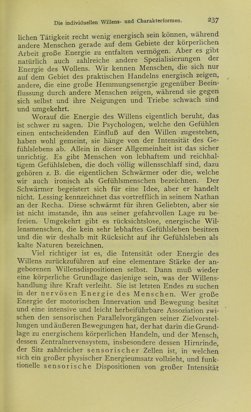 liehen Tätigkeit recht wenig energisch sein können, während andere Menschen gerade auf dem Gebiete der körperlichen Arbeit große Energie zu entfalten vermögen. Aber es gibt natürlich auch zahlreiche andere Spezialisierungen der Energie des Wollens. Wir kennen Menschen, die sich nur auf dem Gebiet des praktischen Handelns energisch zeigen, andere, die eine große Hemmungsenergie gegenüber Beein- flussung durch andere Menschen zeigen, während sie gegen sich selbst und ihre Neigungen und Triebe schwach sind und umgekehrt. Worauf die Energie des Willens eigentlich beruht, das ist schwer zu sagen. Die Psychologen, welche den Gefühlen einen entscheidenden Einfluß auf den Willen zugestehen, haben wohl gemeint, sie hänge von der Intensität des Ge- fühlslebens ab. Allein in dieser Allgemeinheit ist das sicher unrichtig. Es gibt Menschen von lebhaftem und reichhal- tigem Gefühlsleben, die doch völlig willensschlaff sind, dazu gehören z. B. die eigentlichen Schwärmer oder die, welche wir auch ironisch als Gefühlsmenschen bezeichnen. Der Schwärmer begeistert sich für eine Idee, aber er handelt nicht. Lessing kennzeichnet das vortrefflich in seinem Nathan an der Recha. Diese schwärmt für ihren Geliebten, aber sie ist nicht imstande, ihn aus seiner gefahrvollen Lage zu be- freien. Umgekehrt gibt es rücksichtslose, energische Wil- lensmenschen, die kein sehr lebhaftes Gefühlsleben besitzen und die wir deshalb mit Rücksicht auf ihr Gefühlsleben als kalte Naturen bezeichnen. Viel richtiger ist es, die Intensität oder Energie des Willens zurückzuführen auf eine elementare Stärke der an- geborenen Willensdispositionen selbst. Dann muß wieder eine körperliche Grundlage dasjenige sein, was der Willens- handlung ihre Kraft verleiht. Sie ist letzten Endes zu suchen in der nervösen Energie des Menschen. Wer große Energie der motorischen Innervation und Bewegung besitzt und eine intensive und leicht herbeiführbare Assoziation zwi- schen den sensorischen Parallelvorgängen seiner Zielvorstel- lungen und äußeren Bewegungen hat, der hat darin die Grund- lage zu energischem körperlichen Handeln, und der Mensch, dessen Zentralnervensystem, insbesondere dessen Hirnrinde, der Sitz zahlreicher sensorischer Zellen ist, in welchen sich ein großer physischer Energieumsatz vollzieht, und funk- tioneile sensorische Dispositionen von großer Intensität