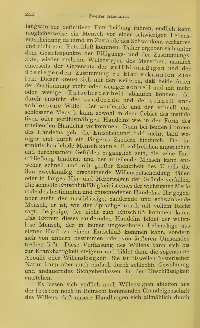 langsam zur definitiven Entscheidung führen, endlich kann möglicherweise ein Mensch vor einer schwierigen Lebens- entscheidung dauernd im Zustande des Schwankens verharren und nicht zum Entschluß kommen. Daher ergeben sich unter dem Gesichtspunkte der Billigungs- und der Zustimmungs- akte, wiedei mehrere Willenstypen des Menschen, nämlich eineiseits der Gegensatz der gefühlsmäßigen und der überlegenden Zustimmung zu klar erkannten Zie- len. Dieser kreuzt sich mit den weiteren, daß beide Arten der Zustimmung mehr oder weniger schnell und mit mehr oder weniger Entschiedenheit ablaufen können; da- durch entsteht der zaudernde und der schnell ent- schlossene Wille. Der zaudernde und der schnell ent- schlossene Mensch kann sowohl in dem Gebiet des instink- tiven oder gefühlsmäßigen Handelns wie in der Form des urteilenden Handelns Vorkommen. Denn bei beiden Formen des Handelns geht die Entscheidung bald mehr, bald we- niger erst durch ein längeres Zaudern hindurch. Der in- stinktiv handelnde Mensch kann z. B. zahlreichen ängstlichen und furchtsamen Gefühlen zugänglich sein, die seine Ent- schließung hindern, und der urteilende Mensch kann ent- weder schnell und mit großer Sicherheit des Urteils die ihm zweckmäßig erscheinende Willensentscheidung fällen oder in langes Hin- und Hererwägen der Gründe verfallen. Die schnelle Entschlußfähigkeit ist eines der wichtigsten Merk- male des bestimmten und entschiedenen Handelns. Ihr gegen- über steht der unschlüssige, zaudernde und schwankende Mensch, er ist, wie der Sprachgebrauch mit vollem Recht sagt, derjenige, der nicht zum Entschluß kommen kann. Das Extrem dieses zaudernden Handelns bildet der willen- lose Mensch, der in keiner ungewohnten Lebenslage aus eigner Kraft zu einem Entschluß kommen kann, sondern sich von andern bestimmen oder von äußeren Umständen treiben läßt. Diese Verfassung des Willens kann sich bis zur Krankhaftigkeit steigern und bildet dann die sogenannte Aboulie oder Willenslosigkeit. Sie ist bisweilen hysterischer Natur, kann aber auch einfach durch schlechte Gewöhnung und andauerndes Sichgehenlassen in der Unschlüssigkeit entstehen. Es lassen sich endlich auch Willenstypen ableiten aus der letzten noch in Betracht kommenden Grundeigenschaft des Willens, daß unsere Handlungen sich allmählich durch