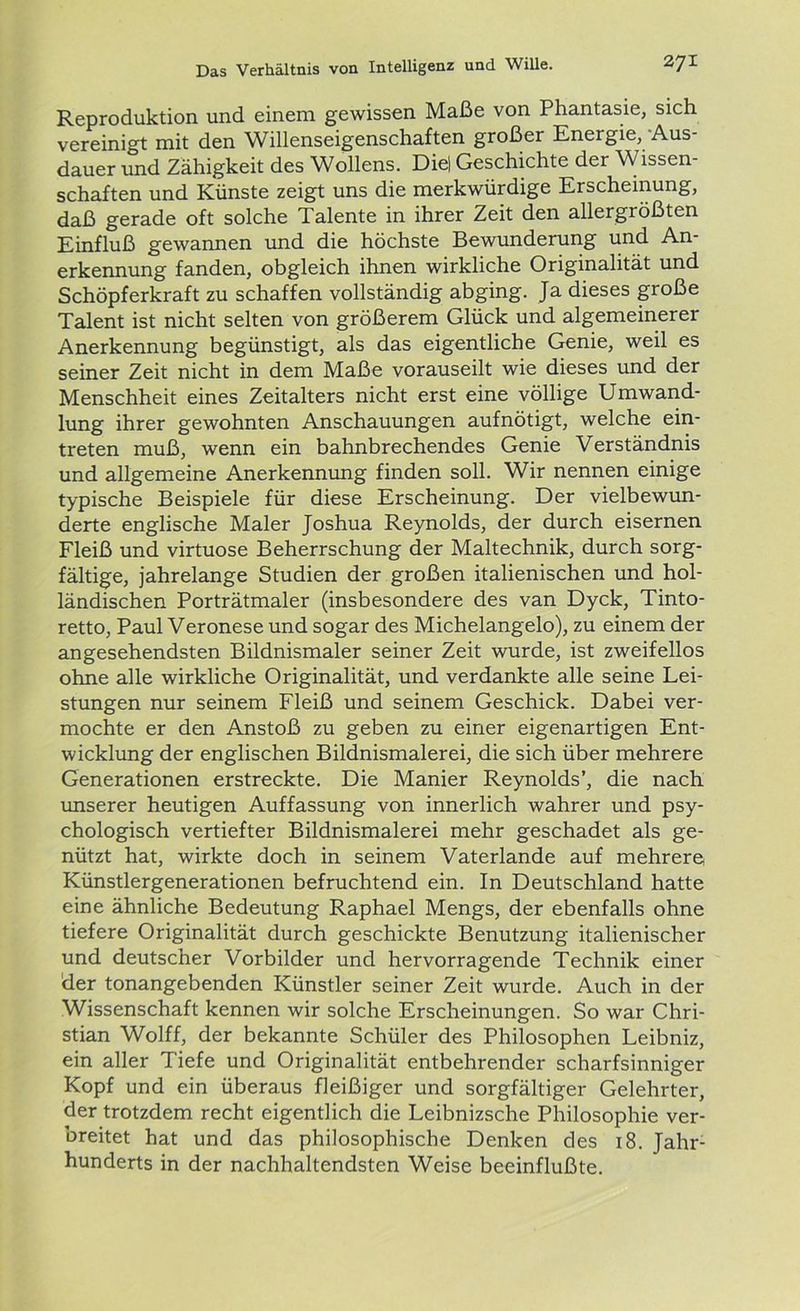 Reproduktion und einem gewissen Maße von Phantasie, sich vereinigt mit den Willenseigenschaften großer Energie, Aus- dauer und Zähigkeit des Wollens. Die! Geschichte der Wissen- schaften und Künste zeigt uns die merkwürdige Erscheinung, daß gerade oft solche Talente in ihrer Zeit den allergrößten Einfluß gewannen und die höchste Bewunderung und An- erkennung fanden, obgleich ihnen wirkliche Originalität und Schöpferkraft zu schaffen vollständig abging. Ja dieses große Talent ist nicht selten von größerem Glück und algemeinerer Anerkennung begünstigt, als das eigentliche Genie, weil es seiner Zeit nicht in dem Maße vorauseilt wie dieses und der Menschheit eines Zeitalters nicht erst eine völlige Umwand- lung ihrer gewohnten Anschauungen aufnötigt, welche ein- treten muß, wenn ein bahnbrechendes Genie Verständnis und allgemeine Anerkennung finden soll. Wir nennen einige typische Beispiele für diese Erscheinung. Der vielbewun- derte englische Maler Joshua Reynolds, der durch eisernen Fleiß und virtuose Beherrschung der Maltechnik, durch sorg- fältige, jahrelange Studien der großen italienischen und hol- ländischen Porträtmaler (insbesondere des van Dyck, Tinto- retto, Paul Veronese und sogar des Michelangelo), zu einem der angesehendsten Bildnismaler seiner Zeit wurde, ist zweifellos ohne alle wirkliche Originalität, und verdankte alle seine Lei- stungen nur seinem Fleiß und seinem Geschick. Dabei ver- mochte er den Anstoß zu geben zu einer eigenartigen Ent- wicklung der englischen Bildnismalerei, die sich über mehrere Generationen erstreckte. Die Manier Reynolds’, die nach unserer heutigen Auffassung von innerlich wahrer und psy- chologisch vertiefter Bildnismalerei mehr geschadet als ge- nützt hat, wirkte doch in seinem Vaterlande auf mehrere) Künstlergenerationen befruchtend ein. In Deutschland hatte eine ähnliche Bedeutung Raphael Mengs, der ebenfalls ohne tiefere Originalität durch geschickte Benutzung italienischer und deutscher Vorbilder und hervorragende Technik einer der tonangebenden Künstler seiner Zeit wurde. Auch in der Wissenschaft kennen wir solche Erscheinungen. So war Chri- stian Wolff, der bekannte Schüler des Philosophen Leibniz, ein aller Tiefe und Originalität entbehrender scharfsinniger Kopf und ein überaus fleißiger und sorgfältiger Gelehrter, der trotzdem recht eigentlich die Leibnizsche Philosophie ver- breitet hat und das philosophische Denken des 18. Jahr- hunderts in der nachhaltendsten Weise beeinflußte.