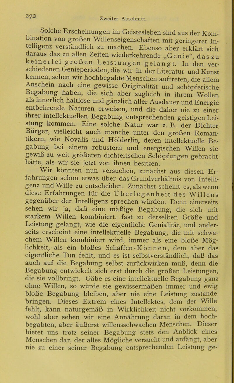 Solche Erscheinungen im Geistesleben sind aus der Kom- bination von großen Willenseigenschaften mit geringerer In- telligenz verständlich zu machen. Ebenso aber erklärt sich daraus das zu allen Zeiten wiederkehrende „Genie“, das zu keinerlei großen Leistungen gelangt. In den ver- schiedenen Genieperioden, die wir in der Literatur und Kunst kennen, sehen wir hochbegabte Menschen auftreten, die allem Anschein nach eine gewisse Originalität und schöpferische Begabung haben, die sich aber zugleich in ihrem Wollen als innerlich haltlose und gänzlich aller Ausdauer und Energie entbehrende Naturen erweisen, und die daher nie zu einer ihrer intellektuellen Begabung entsprechenden geistigen Lei- stung kommen. Eine solche Natur war z. B. der Dichter Bürger, vielleicht auch manche unter den großen Roman- tikern, wie Novalis und Hölderlin, deren intellektuelle Be- gabung bei einem robustem und energischen Willen sie gewiß zu weit größeren dichterischen Schöpfungen gebracht hätte, als wir sie jetzt von ihnen besitzen. Wir könnten nun versuchen, zunächst aus diesen Er- fahrungen schon etwas über das Grundverhältnis von Intelli- genz und Wille zu entscheiden. Zunächst scheint es, als wenn diese Erfahrungen für die Überlegenheit des Willens gegenüber der Intelligenz sprechen würden. Denn einerseits sehen wir ja, daß eine mäßige Begabung, die sich mit starkem Willen kombiniert, fast zu derselben Größe und Leistung gelangt, wie die eigentliche Genialität, und ander- seits erscheint eine intellektuelle Begabung, die mit schwa- chem Willen kombiniert wird, immer als eine bloße Mög- lichkeit, als ein bloßes Schaffen-Können, dem aber das eigentliche Tun fehlt, und es ist selbstverständlich, daß das auch auf die Begabung selbst zurückwirken muß, denn die Begabung entwickelt sich erst durch die großen Leistungen, die sie vollbringt. Gäbe es eine intellektuelle Begabung ganz ohne Willen, so würde sie gewissermaßen immer und ewig bloße Begabung bleiben, aber nie eine Leistung zustande bringen. Dieses Extrem eines Intellektes, dem der Wille fehlt, kann naturgemäß in Wirklichkeit nicht Vorkommen, wohl aber sehen wir eine Annährung daran in dem hoch- begabten, aber äußerst willensschwachen Menschen. Dieser bietet uns trotz seiner Begabung stets den Anblick eines Menschen dar, der alles Mögliche versucht und anfängt, aber nie zu einer seiner Begabung entsprechenden Leistung ge-