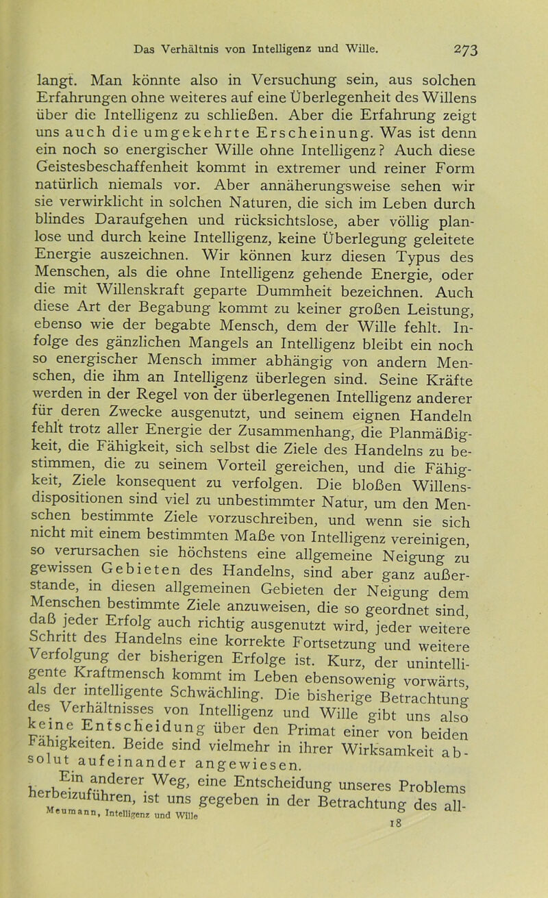 langt. Man könnte also in Versuchung sein, aus solchen Erfahrungen ohne weiteres auf eine Überlegenheit des Willens über die Intelligenz zu schließen. Aber die Erfahrung zeigt uns auch die umgekehrte Erscheinung. Was ist denn ein noch so energischer Wille ohne Intelligenz? Auch diese Geistesbeschaffenheit kommt in extremer und reiner Form natürlich niemals vor. Aber annäherungsweise sehen wir sie verwirklicht in solchen Naturen, die sich im Leben durch blindes Daraufgehen und rücksichtslose, aber völlig plan- lose und durch keine Intelligenz, keine Überlegung geleitete Energie auszeichnen. Wir können kurz diesen Typus des Menschen, als die ohne Intelligenz gehende Energie, oder die mit Willenskraft geparte Dummheit bezeichnen. Auch diese Art der Begabung kommt zu keiner großen Leistung, ebenso wie der begabte Mensch, dem der Wille fehlt. In- folge des gänzlichen Mangels an Intelligenz bleibt ein noch so energischer Mensch immer abhängig von andern Men- schen, die ihm an Intelligenz überlegen sind. Seine Kräfte werden in der Regel von der überlegenen Intelligenz anderer für deren Zwecke ausgenutzt, und seinem eignen Handeln fehlt trotz aller Energie der Zusammenhang, die Planmäßig- keit, die Fähigkeit, sich selbst die Ziele des Handelns zu be- stimmen, die zu seinem Vorteil gereichen, und die Fähig- keit, Ziele konsequent zu verfolgen. Die bloßen Willens- dispositionen sind viel zu unbestimmter Natur, um den Men- schen bestimmte Ziele vorzuschreiben, und wenn sie sich nicht mit einem bestimmten Maße von Intelligenz vereinigen, so verursachen sie höchstens eine allgemeine Neigung zu gewissen Gebieten des Handelns, sind aber ganz außer- stande, in diesen allgemeinen Gebieten der Neigung dem Menschen bestimmte Ziele anzuweisen, die so geordnet sind daß jeder Erfolg auch richtig ausgenutzt wird, jeder weitere Schritt des Handelns eine korrekte Fortsetzung und weitere Verfolgung der bisherigen Erfolge ist. Kurz, der unintelli- gente Kraftmensch kommt im Leben ebensowenig vorwärts als der intelligente Schwächling. Die bisherige Betrachtung des Verhältnisses von Intelligenz und Wille gibt uns als? keine Entscheidung über den Primat einer von beiden Fähigkeiten. Beide sind vielmehr in ihrer Wirksamkeit ab- solut aufeinander angewiesen. herbei1zuÄIhderer Weg’ dne ^ntscheidung unseres Problems erbeizufuhren, ist uns gegeben in der Betrachtung des all- Meuraann, Intelligenz und Wille ° 18