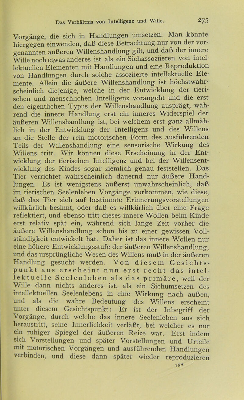 Vorgänge, die sich in Handlungen umsetzen. Man könnte hiergegen einwenden, daß diese Betrachtung nur von der vor- genannten äußeren Willenshandlung gilt, und daß der innere Wille noch etwas anderes ist als ein Sichassoziieren von intel- lektuellen Elementen mit Handlungen und eine Reproduktion von Handlungen durch solche assoziierte intellektuelle Ele- mente. Allein die äußere Willenshandlung ist höchstwahr- scheinlich diejenige, welche in der Entwicklung der tieri- schen und menschlichen Intelligenz vorangeht und die erst den eigentlichen Typus der Willenshandlung ausprägt, wäh- rend die innere Handlung erst ein inneres Widerspiel der äußeren Willenshandlung ist, bei welchem erst ganz allmäh- lich in der Entwicklung der Intelligenz und des Willens an die Stelle der rein motorischen Form des ausführenden Teils der Willenshandlung eine sensorische Wirkung des Willens tritt. Wir können diese Erscheinung in der Ent- wicklung der tierischen Intelligenz und bei der Willensent- wicklung des Kindes sogar ziemlich genau feststellen. Das Tier verrichtet wahrscheinlich dauernd nur äußere Hand- lungen. Es ist wenigstens äußerst unwahrscheinlich, daß im tierischen Seelenleben Vorgänge Vorkommen, wie diese, daß das Tier sich auf bestimmte ErinnerungsVorstellungen willkürlich besinnt, oder daß es willkürlich über eine Frage reflektiert, und ebenso tritt dieses innere Wollen beim Kinde erst relativ spät ein, während sich lange Zeit vorher die äußere Willenshandlung schon bis zu einer gewissen Voll- ständigkeit entwickelt hat. Daher ist das innere Wollen nur eine höhere Entwicklungsstufe der äußeren Willenshandlung, und das ursprüngliche Wesen des Willens muß in der äußeren Handlung gesucht werden. Von diesem Gesichts- punkt aus erscheint nun erst recht das intel- lektuelle Seelenleben als das primäre, weil der Wille dann nichts anderes ist, als ein Sichumsetzen des intellektuellen Seelenlebens in eine Wirkung nach außen, und als die wahre Bedeutung des Willens erscheint unter diesem Gesichtspunkt: Er ist der Inbegriff der Vorgänge, durch welche das innere Seelenleben aus sich heraustritt, seine Innerlichkeit verläßt, bei welcher es nur ein ruhiger Spiegel der äußeren Reize war. Erst indem sich Vorstellungen und später Vorstellungen und Urteile mit motorischen Vorgängen und ausführenden Handlungen verbinden, und diese dann später wieder reproduzieren 18*