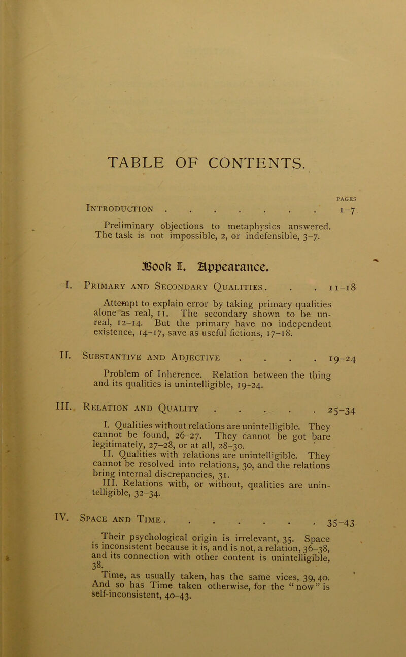 TABLE OF CONTENTS. PAGES Introduction 1-7 Preliminary objections to metaphysics answered. The task is not impossible, 2, or indefensible, 3-7. Book JE. Hppearaitce. Primary and Secondary Qualities. . . n-18 Attempt to explain error by taking primary qualities alone as real, 11. The secondary shown to be un- real, 12-14. But the primary have no independent existence, 14-17, save as useful fictions, 17-18. Substantive and Adjective .... 19-24 Problem of Inherence. Relation between the thing and its qualities is unintelligible, 19-24. Relation and Quality 25-34 I. Qualities without relations are unintelligible. They cannot be found, 26-27. They cannot be got bare legitimately, 27-28, or at all, 28-30. II. Qualities with relations are unintelligible. They cannot be resolved into relations, 30, and the relations bring internal discrepancies, 31. III. Relations with, or without, qualities are unin- telligible, 32-34. Space and Time . 35-43 Their psychological origin is irrelevant, 35. Space is inconsistent because it is, and is not, a relation, 36-38, and its connection with other content is unintelligible, 38. Time, as usually taken, has the same vices, 39, 40. And so has Time taken otherwise, for the “now” is self-inconsistent, 40-43.