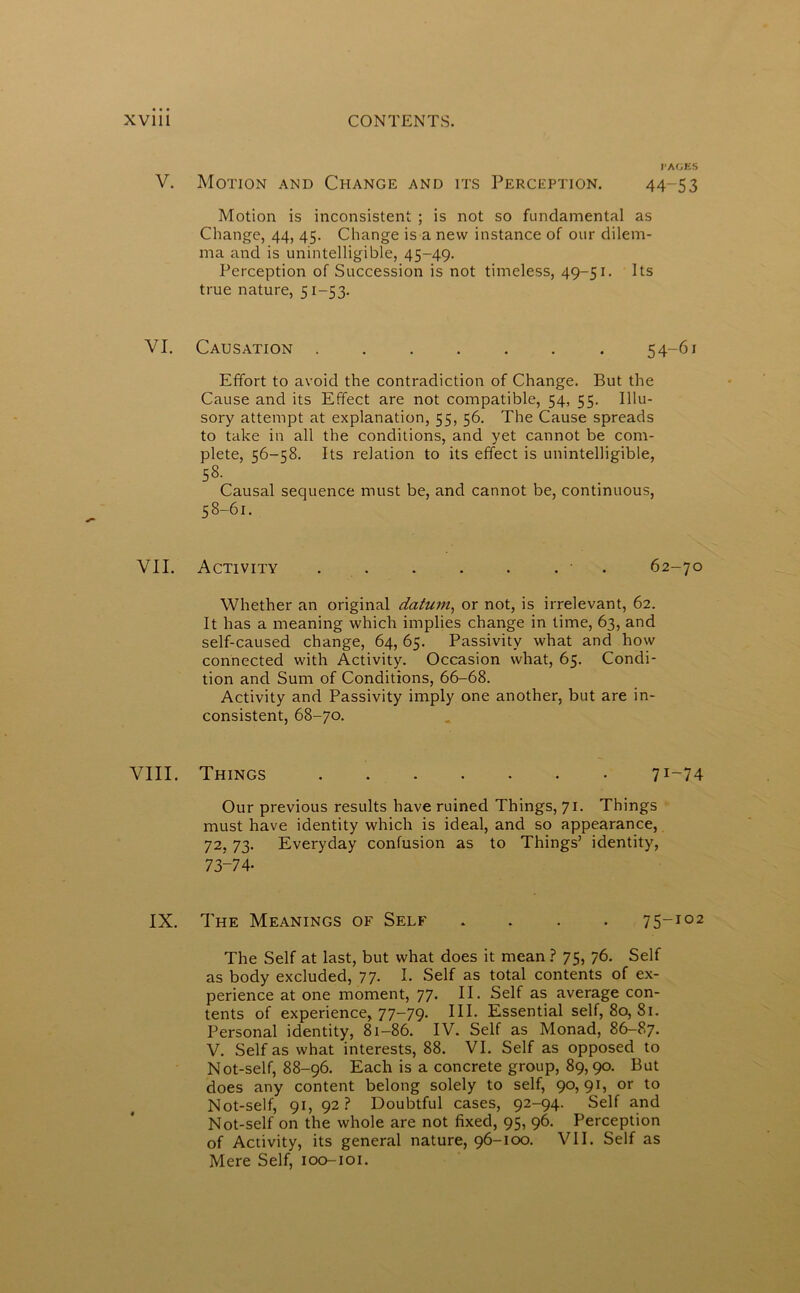 V. Motion and Change and its Perception. 44-53 Motion is inconsistent ; is not so fundamental as Change, 44, 45. Change is a new instance of our dilem- ma and is unintelligible, 45-49. Perception of Succession is not timeless, 49-51. Its true nature, 51-53. VI. Causation 54-61 Effort to avoid the contradiction of Change. But the Cause and its Effect are not compatible, 54, 55. Illu- sory attempt at explanation, 55, 56. The Cause spreads to take in all the conditions, and yet cannot be com- plete, 56-58. Its relation to its effect is unintelligible, 58. Causal sequence must be, and cannot be, continuous, 58-61. VII. Activity 62-70 Whether an original datum, or not, is irrelevant, 62. It has a meaning which implies change in time, 63, and self-caused change, 64, 65. Passivity what and how connected with Activity. Occasion what, 65. Condi- tion and Sum of Conditions, 66-68. Activity and Passivity imply one another, but are in- consistent, 68-70. VIII. Things 7I“74 Our previous results have ruined Things, 71. Things must have identity which is ideal, and so appearance, 72, 73. Everyday confusion as to Things’ identity, 73-74- IX. The Meanings of Self .... 75-102 The Self at last, but what does it mean ? 75, 76. Self as body excluded, 77- I. Self as total contents of ex- perience at one moment, 77. II. Self as average con- tents of experience, 77-79. III. Essential self, 80, 81. Personal identity, 81-86. IV. Self as Monad, 86-87. V. Self as what interests, 88. VI. Self as opposed to Not-self, 88-96. Each is a concrete group, 89,90. But does any content belong solely to self, 90,91, or to Not-self, 91, 92? Doubtful cases, 92-94. Self and Not-self on the whole are not fixed, 95, 96. Perception of Activity, its general nature, 96-100. VII. Self as Mere Self, 100-101.