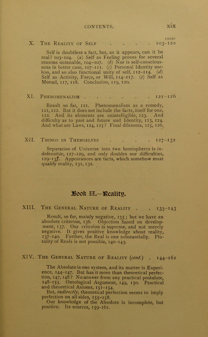 PAGK3 X. The Reality of Self .... 103-120 Self is doubtless a fact, but, as it appears, can it be real? 103-104. (a) Self as Feeling proves for several reasons untenable, 104-107. (b) Nor is self-conscious- ness in better case, 107-m. (c) Personal Identity use- less, and so also functional unity of self, 112-114. (d) Self as Activity, Force, or Will, 114-117. (e) Self as Monad, 117, 118. Conclusion, 119, 120. XT. Phenomenalism 121-126 Result so far, 121. Phenomenalism as a remedy, 121, 122. But it does not include the facts, itself for one, 122. And its elements are unintelligible, 123. And difficulty as to past and future and Identity, 123, 124. And what are Laws, 124, 125 ? Final dilemma, 125, 126. XII. Things in Themselves .... 127-132 Separation of Universe into two hemispheres is in- defensible, 127-129, and only doubles our difficulties, 129-1 3L Appearances are facts, which somehow must qualify reality, 131, 132. Boot: es.—IRealitg. XIII. The General Nature of Reality . . 135-143 Result, so far, mainly negative, 135 ; but we have an absolute criterion, 136. Objection based on develop- ment, 137. Our criterion is supreme, and not merely negative. It gives positive knowledge about reality, 137-140. Further, the Real is one substantially. Plu- rality of Reals is not possible, 140-143. XLV. The General Nature of Reality (cont.) . 144-161 The Absolute is one system, and its matter is Experi- ence, 144-147. But has it more than theoretical perfec- tion, 147, 148 ? No answer from any practical postulate, 148-155. Ontological Argument, 149, 150. Practical and theoretical Axioms, 151-154. But, indirectly, theoretical perfection seems to imply perfection on all sides, 155-158. Our knowledge of the Absolute is incomplete, but positive. Its sources, 159-161.