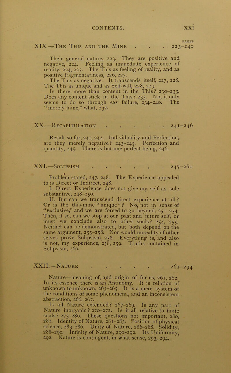 PAGES XIX.—The This and the Mine . . . 223-240 Their general nature, 223. They are positive and negative, 224. Feeling as immediate experience of reality, 224, 225. The This as feeling of reality, and as positive fragmentariness, 226, 227. The This as negative. It transcends itself, 227, 228. The This as unique and as Self-will, 228, 229. Is there more than content in the This? 230-233. Does any content stick in the This ? 233. No, it only seems to do so through our failure, 234-240. The “merely mine,” what, 237. XX.—Recapitulation ..... 241-246 Result so far, 241, 242. Individuality and Perfection, are they merely negative? 243-245. Perfection and quantity, 245. There is but one perfect being, 246. XXI.—Solipsism 247-260 Problem stated, 247, 248. The Experience appealed to is Direct or Indirect, 248. I. Direct Experience does not give my self as sole substantive, 248-250. II. But can we transcend direct experience at all? Or is the this-mine “ unique ” ? No, not in sense of “exclusive,” and we are forced to go beyond, 251-254. Then, if so, can we stop at our past and future self, or must we conclude also to other souls? 254, '255. Neither can be demonstrated, but both depend on the same argument, 255-258. Nor would unreality of other selves prove Solipsism, 258. Everything is, and also is not, my experience, 258, 259. Truths contained in Solipsism, 260. XXII. —Nature 261-294 Nature—meaning of, and origin of for us, 261, 262 In its essence there is an Antinomy. It is relation of unknown to unknown, 263-265. It is a mere system of the conditions of some phenomena, and an inconsistent abstraction, 266, 267. Is all Nature extended? 267-269. Is any part of Nature inorganic ? 270-272. Is it all relative to finite souls ? 273-280. These questions not important, 280, 281. Identity of Nature, 281-283. Position of physical science, 283-286. Unity of Nature, 286-288. Solidity, 288-290. Infinity of Nature, 290-292. Its Uniformity, 292. Nature is contingent, in what sense, 293, 294.