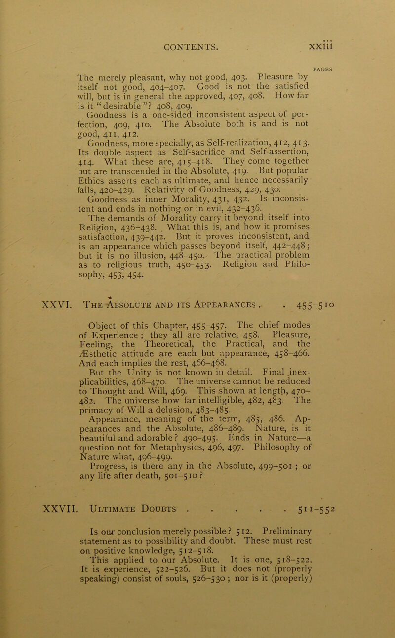 PAGES The merely pleasant, why not good, 403. Pleasure by itself not good, 404-407. Good is not the satisfied will, but is in general the approved, 407, 408. How far is it “desirable ”? 408, 409. Goodness is a one-sided inconsistent aspect of per- fection, 409, 410. The Absolute both is and is not good, 411, 412. _ Goodness, moie specially, as Self-realization, 412, 413. Its double aspect as Self-sacrifice and Self-assertion, 414. What these are, 415-418. They come together but are transcended in the Absolute, 419. But popular Ethics asserts each as ultimate, and hence necessarily fails, 420-429. Relativity of Goodness, 429, 430. Goodness as inner Morality, 431, 432. Is inconsis- tent and ends in nothing or in evil, 432-436. The demands of Morality carry it beyond itself into Religion, 436-438. What this is, and how it promises satisfaction, 439-442. But it proves inconsistent, and is an appearance which passes beyond itself, 442-448; but it is no illusion, 448-450.- The practical problem as to religious truth, 450-453. Religion and Philo- sophy, 453, 454. XXVI. The Absolute and its Appearances . . 455-510 Object of this Chapter, 455-457. The chief modes of Experience ; they all are relative; 458. Pleasure, Feeling, the Theoretical, the Practical, and the T£sthetic attitude are each but appearance, 458-466. And each implies the rest, 466-468. But the Unity is not known in detail. Final inex- plicabilities, 468-470. The universe cannot be reduced to Thought and YVill, 469. This shown at length, 470- 482. The universe how far intelligible, 482, 483. The primacy of Will a delusion, 483-485. Appearance, meaning of the term, 485, 486. Ap- pearances and the Absolute, 486-489. Nature, is it beautiful and adorable ? 490-495. Ends in Nature—a question not for Metaphysics, 496, 497. Philosophy of Nature what, 496-499. Progress, is there any in the Absolute, 499-501 ; or any life after death, 501-510 ? XXVII. Ultimate Doubts 511-552 Is our conclusion merely possible ? 512. Preliminary statement as to possibility and doubt. These must rest on positive knowledge, 512-518. This applied to our Absolute. It is one, 518-522. It is experience, 522-526. But it does not (properly speaking) consist of souls, 526-530 ; nor is it (properly)