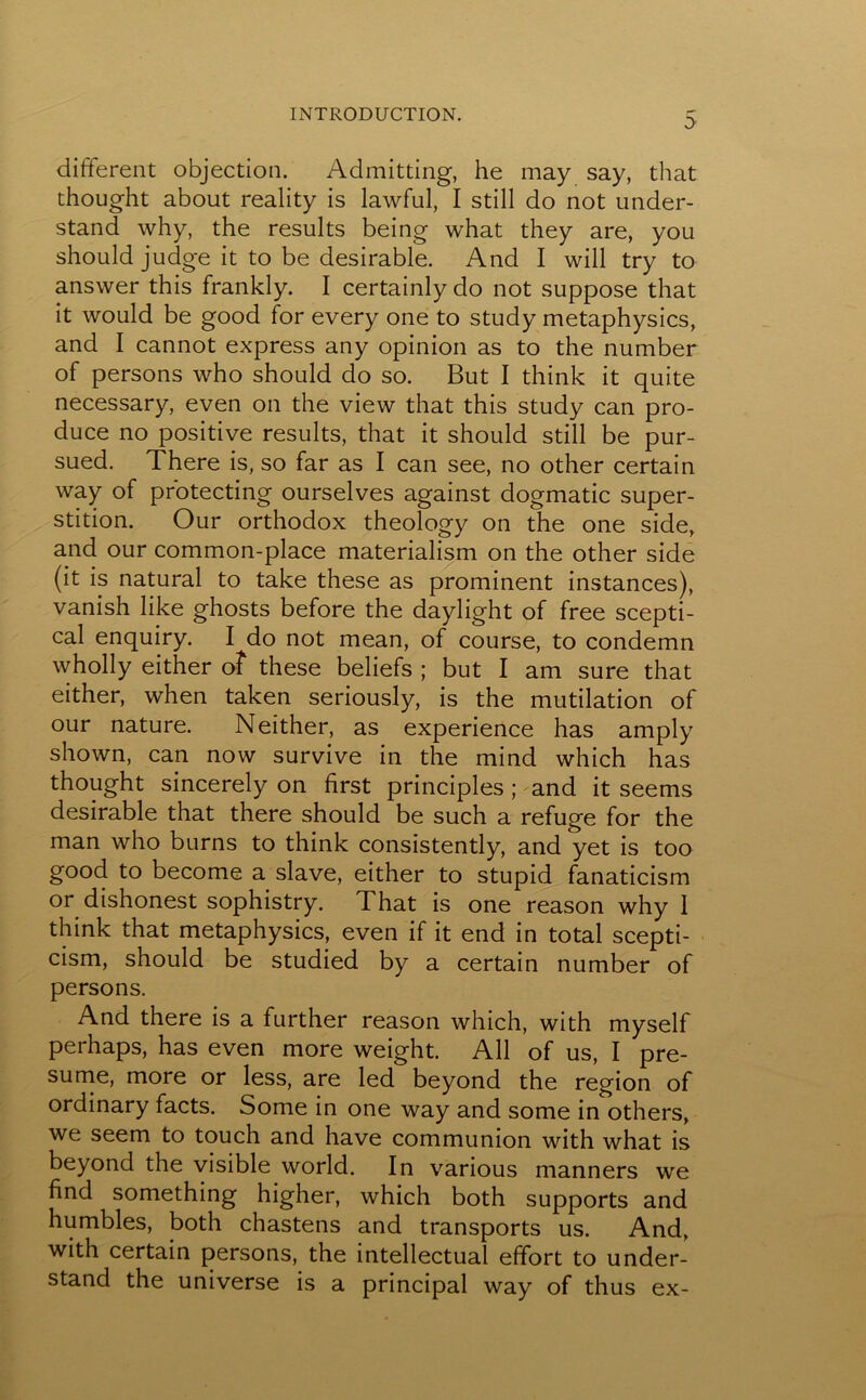 different objection. Admitting, he may say, that thought about reality is lawful, I still do not under- stand why, the results being what they are, you should judge it to be desirable. And I will try to answer this frankly. I certainly do not suppose that it would be good for every one to study metaphysics, and I cannot express any opinion as to the number of persons who should do so. But I think it quite necessary, even on the view that this study can pro- duce no positive results, that it should still be pur- sued. There is, so far as I can see, no other certain way of protecting ourselves against dogmatic super- stition. Our orthodox theology on the one side, and our common-place materialism on the other side (it is natural to take these as prominent instances), vanish like ghosts before the daylight of free scepti- cal enquiry. I do not mean, of course, to condemn wholly either of these beliefs ; but I am sure that either, when taken seriously, is the mutilation of our nature. Neither, as experience has amply shown, can now survive in the mind which has thought sincerely on first principles ; and it seems desirable that there should be such a refuge for the man who burns to think consistently, and yet is too good to become a slave, either to stupid fanaticism or dishonest sophistry. That is one reason why 1 think that metaphysics, even if it end in total scepti- cism, should be studied by a certain number of persons. And there is a further reason which, with myself perhaps, has even more weight. All of us, I pre- sume, more or less, are led beyond the region of ordinary facts. Some in one way and some in others, we seem to touch and have communion with what is beyond the visible world. In various manners we find something higher, which both supports and humbles, both chastens and transports us. And, with certain persons, the intellectual effort to under- stand the universe is a principal way of thus ex-