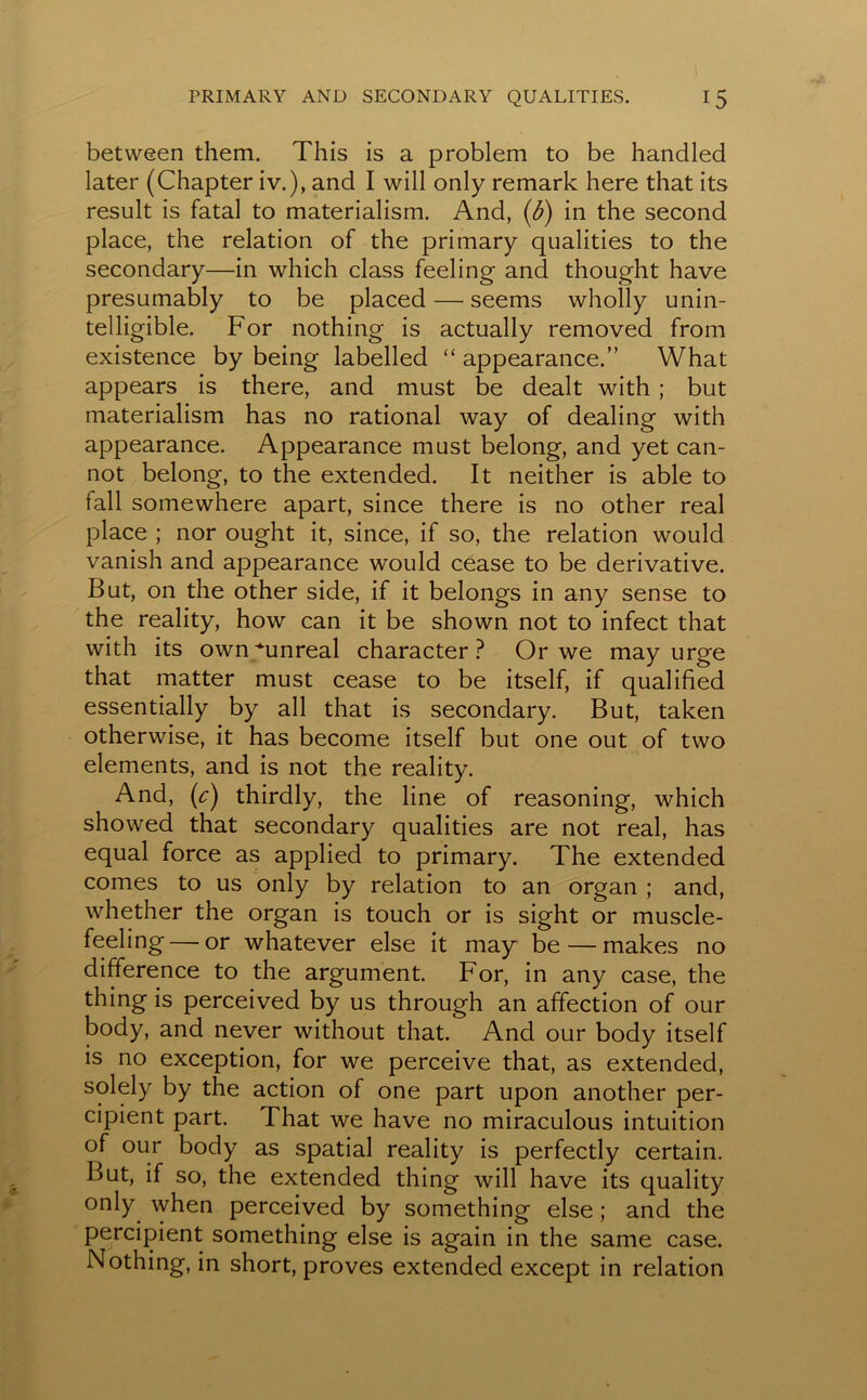 between them. This is a problem to be handled later (Chapter iv.), and I will only remark here that its result is fatal to materialism. And, {b) in the second place, the relation of the primary qualities to the secondary—in which class feeling and thought have presumably to be placed — seems wholly unin- telligible. For nothing is actually removed from existence by being labelled “ appearance.” What appears is there, and must be dealt with ; but materialism has no rational way of dealing with appearance. Appearance must belong, and yet can- not belong, to the extended. It neither is able to fall somewhere apart, since there is no other real place ; nor ought it, since, if so, the relation would vanish and appearance would cease to be derivative. But, on the other side, if it belongs in any sense to the reality, how can it be shown not to infect that with its own'‘•unreal character? Or we may urge that matter must cease to be itself, if qualified essentially by all that is secondary. But, taken otherwise, it has become itself but one out of two elements, and is not the reality. And, (c) thirdly, the line of reasoning, which showed that secondary qualities are not real, has equal force as applied to primary. The extended comes to us only by relation to an organ ; and, whether the organ is touch or is sight or muscle- feeling— or whatever else it may be — makes no difference to the argument. For, in any case, the thing is perceived by us through an affection of our body, and never without that. And our body itself is no exception, for we perceive that, as extended, solely by the action of one part upon another per- cipient part. That we have no miraculous intuition of our body as spatial reality is perfectly certain. But, if so, the extended thing will have its quality only when perceived by something else; and the percipient something else is again in the same case. Nothing, in short, proves extended except in relation