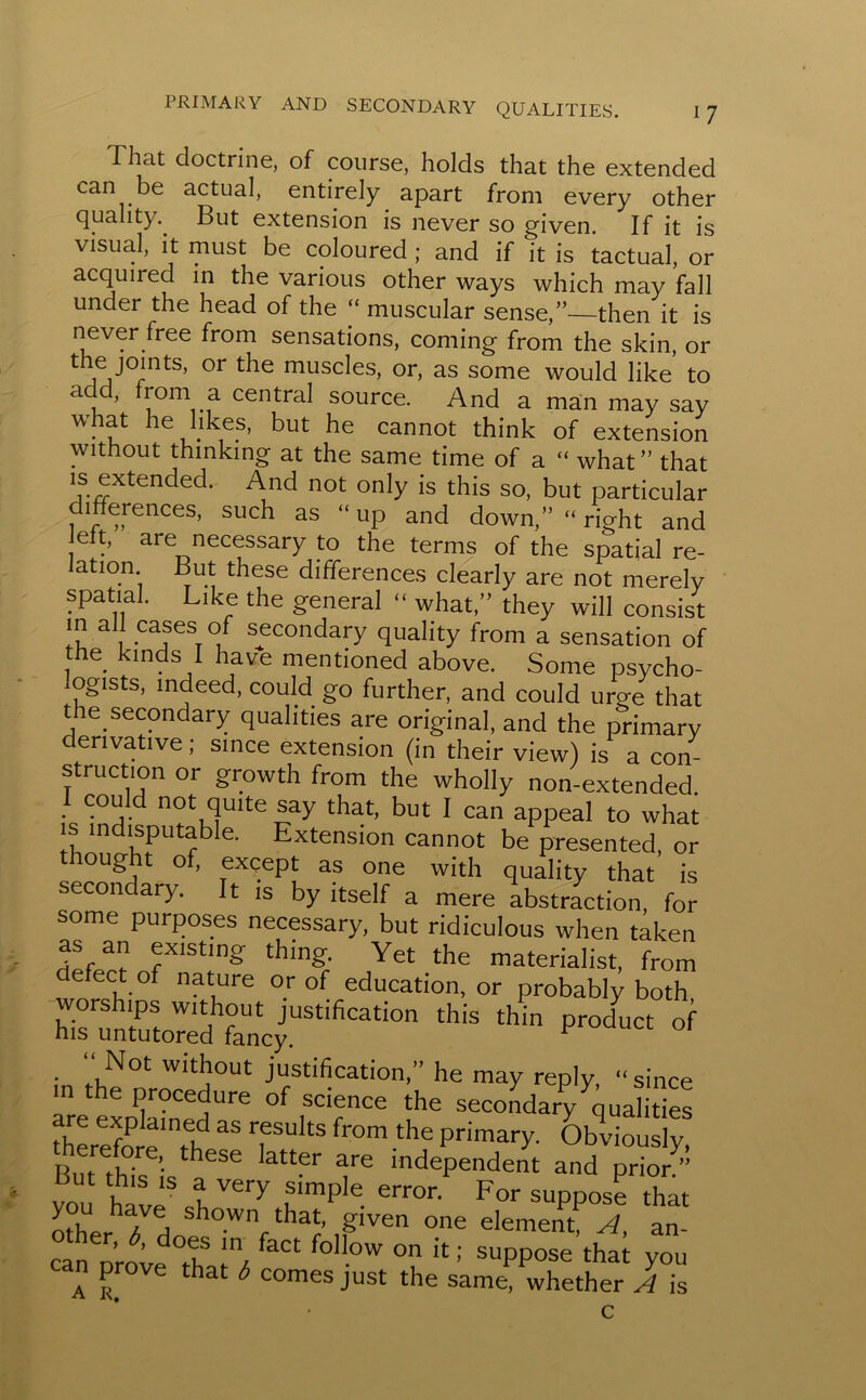 I hat doctrine, of course, holds that the extended can be actual, entirely apart front every other quality. But extension is never so given. If it is visual, it must be coloured ; and if it is tactual, or acquired in the various other ways which may fall under the head of the “ muscular sense,”—then it is never free from sensations, coming from the skin, or the joints, or the muscles, or, as some would like to a , tom a central source. And a man may say w. le,.I^e.s’ but he cannot think of extension without thinking at the same time of a “ what” that is extended. And not only is this so, but particular differences, such as “ up and down,” “ right and eft, are necessary to the terms of the spatial re- ation. But these differences clearly are not merely spatial. Like the general “ what,” they will consist in all cases of secondary quality from a sensation of he kinds I have mentioned above. Some psycho- logists, indeed, could go further, and could urge that the secondary qualities are original, and the primary derivative; since extension (in their view) is a con- struction or growth from the wholly non-extended 1 could not quite say that, but I can appeal to what is indisputable. Extension cannot be presented, or thought of, except as one with quality that is secondary. It is by itself a mere abstraction, for some purposes necessary, but ridiculous when taken as an existing thing. Yet the materialist, from defect of nature or of education, or probably both ,hi*,hin pJ“ ■>' “ Not without justification,” he may reply, “since in the procedure of science the secondary qualities therefore”* 35 T 13 fr°m the Primary- Obviously, therefore, these latter are independent and prior” But this is a very simple error. For suppose that o°her 7d show ^that, given one element A, an- can Drove °t-vf 7, faCt fol!ow on 11 >' suppose that you an prove that b comes just the same, whether A is