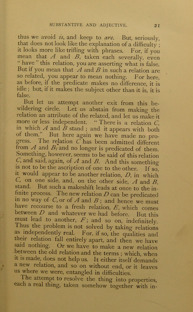 thus we avoid is, and keep to are. But, seriously, that does not look like the explanation of a difficulty ; it looks more like trifling with phrases. For, if you mean that A and B, taken each severally, even “ have ” this relation, you are asserting what is false. But if you mean that A and B in such a relation are so related, you appear to mean nothing. For here, as before, if the predicate makes no difference, it is idle; but, if it makes the subject other than it is, it is false. But let us attempt another exit from this be- wildering circle. Let us abstain from making the relation an attribute of the related, and let us make it more or less independent. “ There is a relation C, in which A and B stand ; and it appears with both of them.” But here again we have made no pro- gress. The reflation C has been admitted different from A and B, and no longer is predicated of them. Something, however, seems to be said of this relation C, and said, again, of A and B. And this something is not to be the ascription of one to the other. If so, it would appear to be another relation, D, in which C, on one side, and, on the other side, A and B, stand. But such a makeshift leads at once to the in- finite process. The new relation D can be predicated in no way of C, or of A and B ; and hence we must have recourse to a fresh relation, E, which comes between D and whatever we had before. But this must lead to another, F; and so on, indefinitely. Thus the problem is not solved by taking relations as independently real. For, if so, the qualities and their relation fall entirely apart, and then we have said nothing. Or we have to make a new relation between the old relation and the terms ; which, when it is made, does not help us. It either itself demands a new relation, and so on without end, or it leaves us where we were, entangled in difficulties. The attempt to resolve the thing into properties, each a real thing, taken somehow together with in-