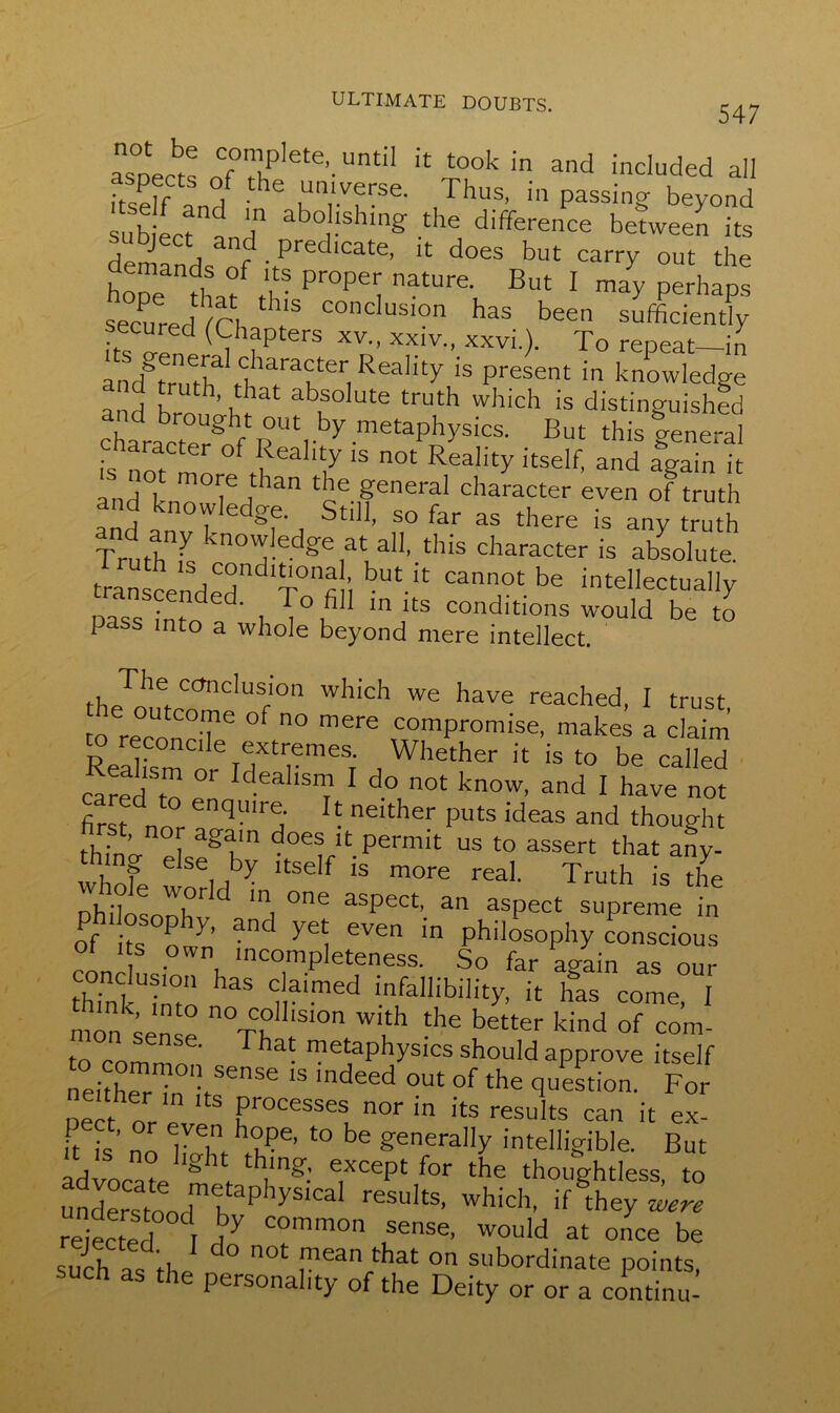 547 aspects o7th^ete’‘UntiI iC l°ok in ad included all dteff A h Uun'vfrse- Thus, in passing beyond sub ectnandn °,hshing •theJ difference befween its l ^ , predicate, it does but carry out the hone thX X- proPy nature. But I may perhaps secured /n h’S COncIus,on has been sufficiently ecured (Chapters xv„ xxiv., xxvi.). To repeat—in andbTuffidha/aKteriReality ‘S present in knowledge a d bro ’ b abf°Iute truth which is distinguished K But this general haracter of Reality is not Reality itself, and again it ■s not more than the general character even of Zh and knowledge Still, so far as there is any truth Truth is knowledge at all, this character is absolute. transcendedn<3 bUt-;t cannot be intellectually pass into i ,°, m Its conditions would be to 1 ass into a whole beyond mere intellect. The conclusion which we have reached, I trust to re0conC°Te °f 00 merS comPromise, mak* a claim Reahsm^rd^r11168; a Whether ic is to be called cared to IdeahsnT1 1 d° not know, and I have not first no qmr5 R neither puts ideas and thought thW e segKn does ;t permit us to assert that any- whofe i ^ Itse f Is more real- Truth is the nhiffi T d m, °ne aSpect’ an asPect supreme in philosophy, and yet even in philosophy conscious ol i s own incompleteness. So far again as our thinl dm “ naimed infalhbility, it has come, I nionIn ° n°TTillS10n wi‘h *e better kind of com- t metaphysics should approve itself Kiris indd ~ ,i» “ processes nor in its results can it ex- its’ no ht?g’ 40 be ffenera”y intelligible. But advocate *g 1 ,ln§': excePt for the thoughtless, to understood btap iySICa results’ which, if they were rejected r j7 common sense, would at once be such as the d° 0t ^ean*at 0,1 subordinate points, such as the personality of the Deity or or a continu-