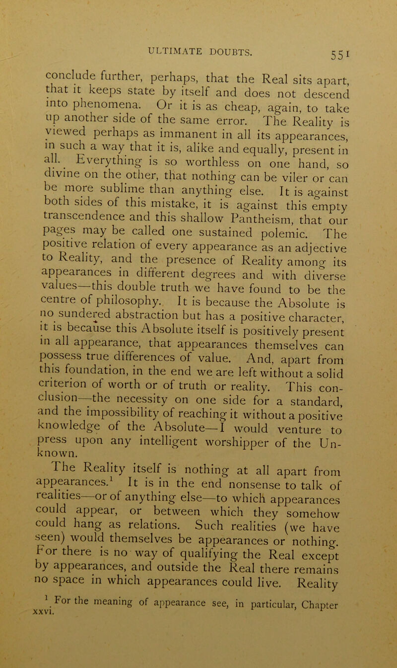 conclude fui ther, perhaps, that the Real sits apart, that it keeps state by itself and does not descend into phenomena. Or it is as cheap, again, to take up another side of the same error. The Reality is viewed perhaps as immanent in all its appearances, in such a way that it is, alike and equally, present in all.. Everything is so worthless on one hand, so divine on the other, that nothing can be viler or can be more sublime than anything else. It is against both sides of this mistake, it is against this empty transcendence and this shallow Pantheism, that our pages may be called one sustained polemic. The positive relation of every appearance as an adjective to Reality, and the presence of Reality among its appearances in different degrees and with diverse values—this double truth we have found to be the centre of philosophy. It is because the Absolute is no sundered abstraction but has a positive character, it is because this Absolute itself is positively present in all appearance, that appearances themselves can possess true differences of value. And. apart from this foundation, in the end we are left without a solid criterion of worth or of truth or reality. This con- clusion the necessity on one side for a standard, and the impossibility of reaching it without a positive knowledge of the Absolute—I would venture to press upon any intelligent worshipper of the Un- known. The Reality itself is nothing at all apart from appearances.1 It is in the end nonsense to talk of realities or of anything else—to which appearances could appear, or between which they somehow could hang as relations. Such realities (we have seen) would themselves be appearances or nothing, b or there is no way of qualifying the Real except by appearances, and outside the Real there remains no space in which appearances could live. Reality 1 For the meaning of appearance see, in particular, Chapter XXVI. x