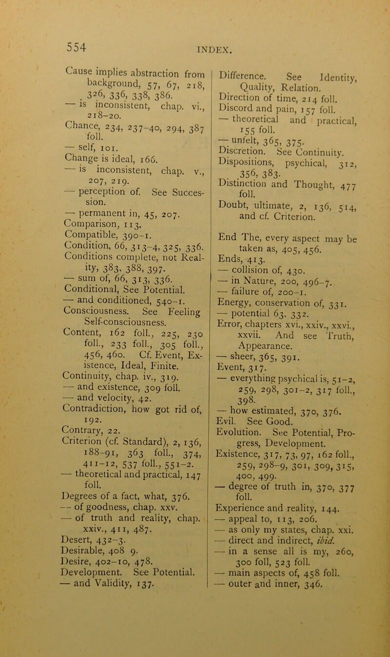 Cause implies abstraction from background, 57, 67, 218, . 326, 336, 338, 386. — is inconsistent, chap. vi. 218-20. Chance, 234, 237-40, 294, 387 foil. — self, 101. Change is ideal, 166. — is inconsistent, chap, v., 207, 219. — perception of. See Succes- sion. — permanent in, 45, 207. Comparison, 113. Compatible, 390-1. Condition, 66, 313-4, 325, 336. Conditions complete, not Real- ity 383- 388, 397. — sum of, 66, 313, 336. Conditional, See Potential. — and conditioned, 540-1. Consciousness. See Feeling Self-consciousness. Content, 162 foil., 225, 230 foil., 233 foil., 305 foil., 456, 460. Cf. Event, Ex- istence, Ideal, Finite. Continuity, chap, iv., 319. — and existence, 309 foil. — and velocity, 42. Contradiction, how got rid of, 192. Contrary, 22. Criterion (cf. Standard), 2, 136, *88-91, 363 foil., 374, 411-12, 537 foil., 551-2. — theoretical and practical, 147 foil. Degrees of a fact, what, 376. — of goodness, chap. xxv. — of truth and reality, chap. xxiv., 411, 487. Desert, 432-3. Desirable, 408 9. Desire, 402-10, 478. Development. See Potential. — and Validity, 137. Difference. See Identity, Quality, Relation. Direction of time, 214 foil. Discord and pain, 157 foil. — theoretical and practical, r55 foil. — unfelt, 365, 375. Discretion. See Continuity. Dispositions, psychical, 312, .356, 383- Distinction and Thought, 477 foil. Doubt, ultimate, 2, 136, 514, and cf. Criterion. . / End The, every aspect may be taken as, 405, 456. Ends, 413. — collision of, 430. — in Nature, 200, 496-7. — failure of, 200-1. Energy, conservation of, 331. — potential 63, 332. Error, chapters xvi., xxiv., xxvi., xxvii. And see Truth, Appearance. — sheer, 365, 391. Event, 317. — everything psychical is, 51-2, 259> 298, 3OI-2, 3*7 foll., 398. — how estimated, 370, 376. Evil. See Good. Evolution. See Potential, Pro- gress, Development. Existence, 317, 73, 97, 162 foil., 259, 298-9, 301, 309, 315, 400, 499. — degree of truth in, 370, 377 foil. Experience and reality, 144. — appeal to, 113, 206. — as only my states, chap. xxi. — direct and indirect, ibid. — in a sense all is my, 260, 300 foil, 523 foil. — main aspects of, 458 foil. — outer and inner, 346.