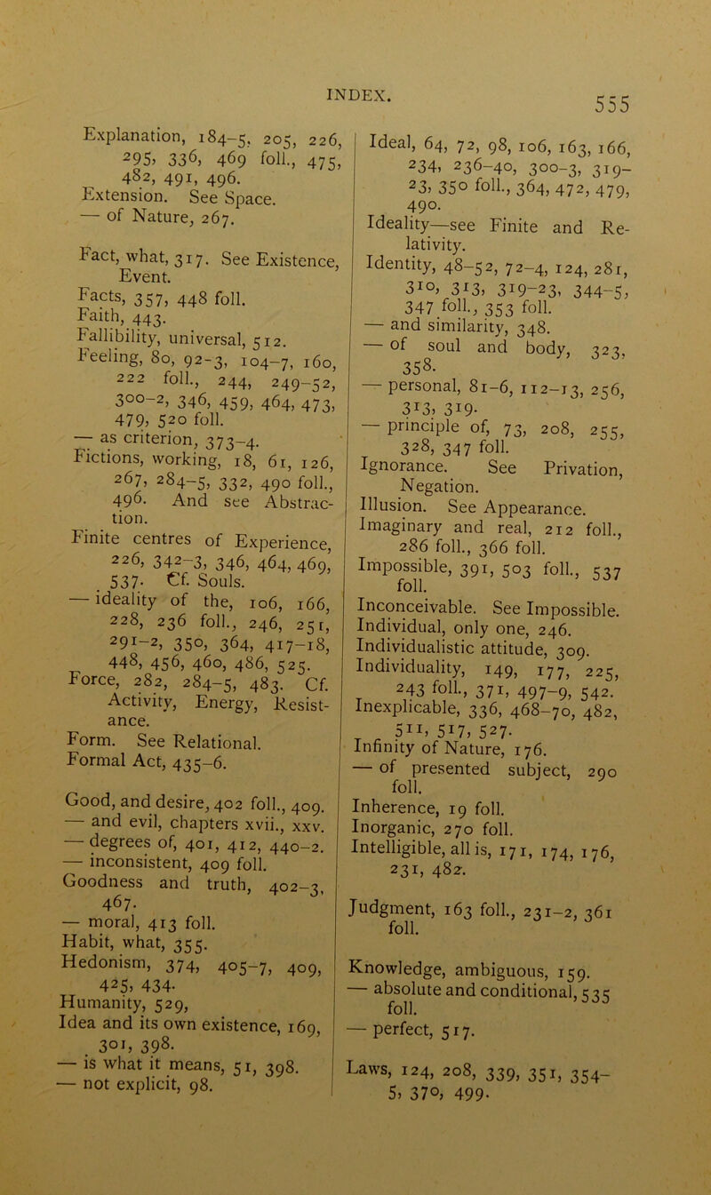 555 Explanation, 184-5. 205, 226, 295> 33*5, 469 foil., 475 482, 491, 496. Extension. See Space. — of Nature, 267. Fact, what, 317. See Existence, Event. Facts> 357, 448 foil. Faith, 443. Fallibility, universal, 512. keeling, 80, 92-3, 104—7, 160, 222 foil., 244, 249-52, 3°°-2, 346, 459, 464, 473, 479, 520 foil. — as criterion, 373-4. Fictions, working, 18, 61, 126, 267, 284-5, 332, 490 folk, 496- And see Abstrac- tion. Finite centres of Experience, 226, 342-3, 346, 464 469 .537- Cf. Souls. — ideality of the, 106, 166, 228, 236 folk, 246, 251’ 29i-2, 350, 364, 417-18, 448, 456, 460, 486, 525. Force, 282, 284-5, 483. Cf. Activity, Energy, Resist- ance. Form. See Relational. Formal Act, 435-6. Good, and desire, 402 folk, 409. — and evil, chapters xvii., xxv. degrees of, 401, 412, 440—2. — inconsistent, 409 folk Goodness and truth, 402-3, 467. — moral, 413 folk Habit, what, 355. Hedonism, 374, 405-7, 4o9, 425, 434- Humanity, 529, Idea and its own existence, 169, . 3oi, 398- — is what it means, 51, 398. — not explicit, 98. Ideal, 64, 72, 98, 106, 163, 166, 234, 236-40, 300-3, 319- 23> 35° folk, 364, 472, 479, 490- Ideality—see Finite and Re- lativity. Identity, 48-52, 72-4, 124, 281, 3IO> 313, 319-23, 344-5, 347 folk, 353 folk — and similarity, 348. of soul and body, 323, 358. personal, 81-6, 112-13, 256, 3i3, 3i9- — principle of, 73, 208, 255, 328, 347 folk Ignorance. See Privation, Negation. Illusion. See Appearance. Imaginary and real, 212 folk, 286 folk, 366 folk Impossible, 391, 503 folk, 537 folk Inconceivable. See Impossible. Individual, only one, 246. Individualistic attitude, 309. Individuality, 149, 177, 225, 243 folk, 371, 497-9, 542. Inexplicable, 336, 468-70, 482, 5ii, 517> 527- Infinity of Nature, 176. — of presented subject, 290 folk Inherence, 19 folk Inorganic, 270 folk Intelligible, all is, 171, 174, 176, 231, 482-. Judgment, 163 folk, 231-2, 361 folk Knowledge, ambiguous, 159. — absolute and conditional, 535 folk — perfect, 517. Laws, 124, 208, 339, 351, 354-