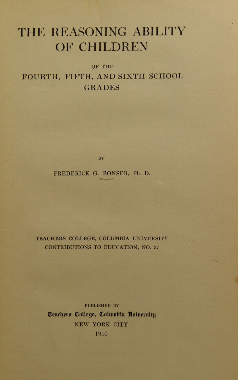 THE REASONING ABILITY OF CHILDREN OF THE FOURTH, FIFTH, AND SIXTH SCHOOL GRADES BY FREDERICK G. BONSER, Ph. D. TEACHERS COLLEGE, COLUMBIA UNIVERSITY CONTRIBUTIONS TO EDUCATION, NO. 37 PUBLISHED BY ©parljpra (Eollpgp, (Eolamhia llntupraity NEW YORK CITY 1910