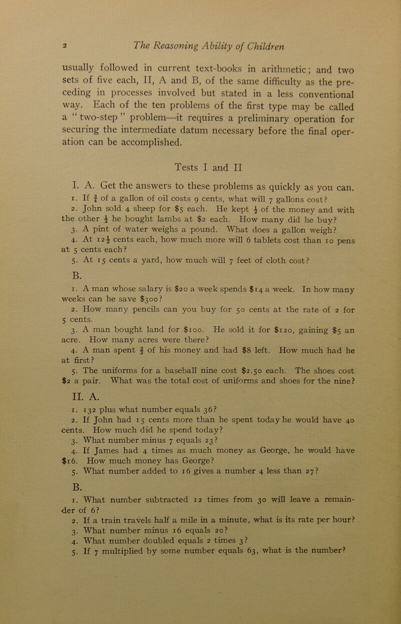 usually followed in current text-books in arithmetic; and two sets of five each, II, A and B, of the same difficulty as the pre- ceding in processes involved but stated in a less conventional way. Each of the ten problems of the first type may be called a “ two-step ” problem—it requires a preliminary operation for securing the intermediate datum necessary before the final oper- ation can be accomplished. Tests I and II I. A. Get the answers to these problems as quickly as you can. 1. If f of a gallon of oil costs 9 cents, what will 7 gallons cost ? 2. John sold 4 sheep for $5 each. He kept \ of the money and with the other \ he bought lambs at $2 each. How many did he buy? 3. A pint of water weighs a pound. What does a gallon weigh? 4. At 12^ cents each, how much more will 6 tablets cost than 10 pens at 5 cents each? 5. At 15 cents a yard, how much will 7 feet of cloth cost? B. 1. A man whose salary is $20 a week spends $14 a week. In how many weeks can he save $300? 2. How many pencils can you buy for 50 cents at the rate of 2 for 5 cents. 3. A man bought land for $100. He sold it for $120, gaining $3 an acre. How many acres were there? 4. A man spent f of his money and had $8 left. How much had he at first? 5. The uniforms for a baseball nine cost $2.50 each. The shoes cost $2 a pair. What was the total cost of uniforms and shoes for the nine? II. A. 1. 132 plus what number equals 36? 2. If John had 15 cents more than he spent today he would have 40 cents. How much did he spend today? 3. What number minus 7 equals 23? 4. If James had 4 times as much money as George, he would have $16. How much money has George? 5. What number added to 16 gives a number 4 less than 27? B. 1. What number subtracted 12 times from 30 will leave a remain- der of 6? 2. If a train travels half a mile in a minute, what is its rate per hour? 3. What number minus 16 equals 20? 4. What number doubled equals 2 times 3 ? 5. If 7 multiplied by some number equals 63, what is the number?