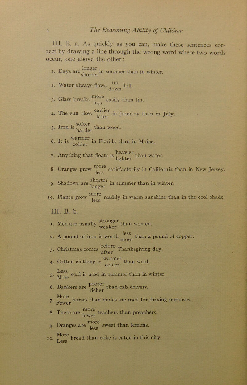 III. B. a. As quickly as you can, make these sentences cor- rect by drawing a line through the wrong word where two words occur, one above the other: longer . , . Days aresho°terin summer than in winter. 2. Water always flows ,hill down 3. Glass breaks easily than tin. rlier 4. The sun rises j,lter in January than in July. softer 5. Iron is , , than wood. harder . Tl . warmer _ , . . 6. it is ,, m Florida than m Maine. colder 7. Anything that floats is ^eav^er than water. lighter o r\ more 8. Oranges grow ^ ^ shorter more satisfactorily in California than in New Jersey. 9. Shadows are hlAUlljCi tn summer than in winter, longer more 10. Plants grow ^ readily in warm sunshine than in the cool shade. III. B. b. stronger 1. Men are usually than women. J weaker less 2. A pound of iron is worth than a pound of copper. 1 more 3. Christmas comes Thanksgiving day. 4. Cotton clothing is wanJler than wool. cooler Less coal is used in summer than in winter. More 5- 6. Bankers are P°°rer than cab drivers. richer 7. horses than mules are used for driving purposes. 8. There are ^riore teachers than preachers. fewer 9. Oranges are sweet than lemons. 10. ^ore bread than cake is eaten in this city. Less