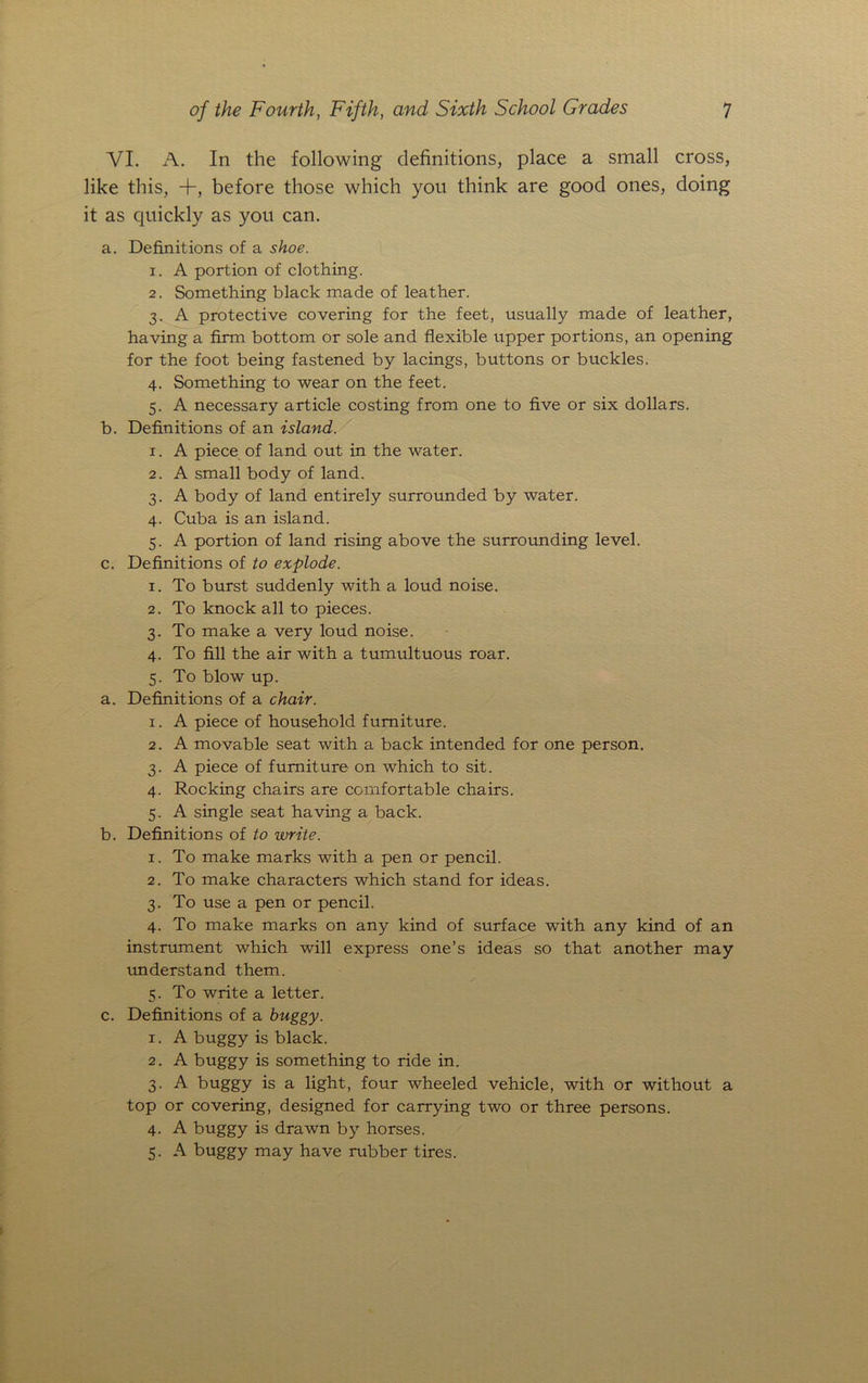VI. A. In the following definitions, place a small cross, like this, +, before those which you think are good ones, doing it as quickly as you can. a. Definitions of a shoe. x. A portion of clothing. 2. Something black made of leather. 3. A protective covering for the feet, usually made of leather, having a film bottom or sole and flexible upper portions, an opening for the foot being fastened by lacings, buttons or buckles. 4. Something to wear on the feet. 5. A necessary article costing from one to five or six dollars. b. Definitions of an island. 1. A piece of land out in the water. 2. A small body of land. 3. A body of land entirely surrounded by water. 4. Cuba is an island. 5. A portion of land rising above the surrounding level. c. Definitions of to explode. 1. To burst suddenly with a loud noise. 2. To knock all to pieces. 3. To make a very loud noise. 4. To fill the air with a tumultuous roar. 5. To blow up. a. Definitions of a chair. 1. A piece of household furniture. 2. A movable seat with a back intended for one person. 3. A piece of furniture on which to sit. 4. Rocking chairs are comfortable chairs. 5. A single seat having a back. b. Definitions of to write. 1. To make marks with a pen or pencil. 2. To make characters which stand for ideas. 3. To use a pen or pencil. 4. To make marks on any kind of surface with any kind of an instrument which will express one’s ideas so that another may understand them. 5. To write a letter. c. Definitions of a buggy. 1. A buggy is black. 2. A buggy is something to ride in. 3. A buggy is a light, four wheeled vehicle, with or without a top or covering, designed for carrying two or three persons. 4. A buggy is drawn by horses. 5. A buggy may have rubber tires.