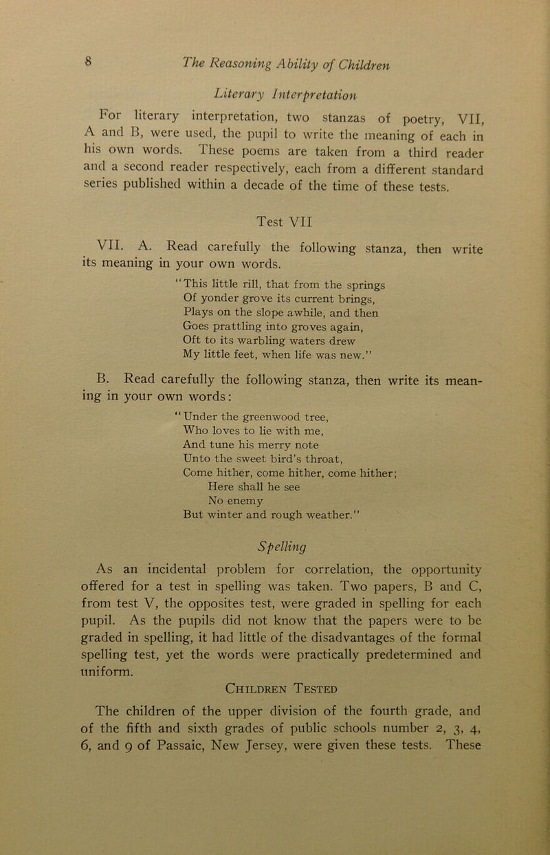 Literary Interpretation For literary interpretation, two stanzas of poetry, VII, A and B, were used, the pupil to write the meaning of each in his own words. I hese poems are taken from a third reader and a second reader respectively, each from a different standard series published within a decade of the time of these tests. Test VII VII. A. Read carefully the following stanza, then write its meaning in your own words. “This little rill, that from the springs Of yonder grove its current brings, Plays on the slope awhile, and then Goes prattling into groves again, Oft to its warbling waters drew My little feet, when life was new.” B. Read carefully the following stanza, then write its mean- ing in your own words: “ Under the greenwood tree, Who loves to lie with me, And tune his merry note Unto the sweet bird’s throat, Come hither, come hither, come hither; Here shall he see No enemy But winter and rough weather.” Spelling As an incidental problem for correlation, the opportunity offered for a test in spelling was taken. Two papers, B and C, from test V, the opposites test, were graded in spelling for each pupil. As the pupils did not know that the papers were to be graded in spelling, it had little of the disadvantages of the formal spelling test, yet the words were practically predetermined and uniform. Children Tested The children of the upper division of the fourth grade, and of the fifth and sixth grades of public schools number 2, 3, 4, 6, and 9 of Passaic, New Jersey, were given these tests. These