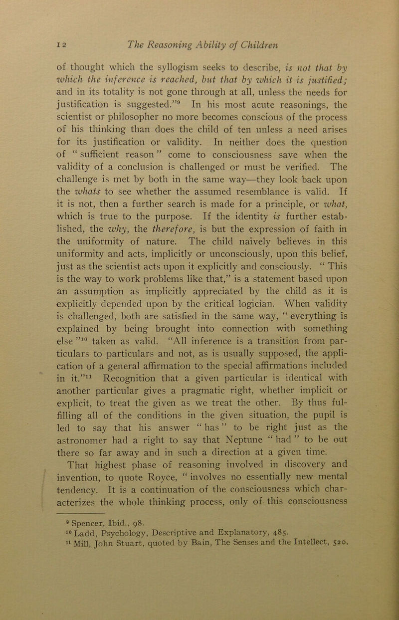 of thought which the syllogism seeks to describe, is not that by which the inference is reached, but that by which it is justified; and in its totality is not gone through at all, unless the needs for justification is suggested.”0 In his most acute reasonings, the scientist or philosopher no more becomes conscious of the process of his thinking than does the child of ten unless a need arises for its justification or validity. In neither does the question of “ sufficient reason ” come to consciousness save when the validity of a conclusion is challenged or must be verified. The challenge is met by both in the same way—they look back upon the whats to see whether the assumed resemblance is valid. If it is not, then a further search is made for a principle, or what, which is true to the purpose. If the identity is further estab- lished, the why, the therefore, is but the expression of faith in the uniformity of nature. The child naively believes in this uniformity and acts, implicitly or unconsciously, upon this belief, just as the scientist acts upon it explicitly and consciously. “ This is the way to work problems like that,” is a statement based upon an assumption as implicitly appreciated by the child as it is ■explicitly depended upon by the critical logician. When validity is challenged, both are satisfied in the same way, “ everything is explained by being brought into connection with something else ”10 taken as valid. “All inference is a transition from par- ticulars to particulars and not, as is usually supposed, the appli- cation of a general affirmation to the special affirmations included in it.”* 11 Recognition that a given particular is identical with another particular gives a pragmatic right, whether implicit or explicit, to treat the given as we treat the other. By thus ful- filling all of the conditions in the given situation, the pupil is led to say that his answer “ has ” to be right just as the astronomer had a right to say that Neptune “ had ” to be out there so far away and in such a direction at a given time. That highest phase of reasoning involved in discovery and invention, to quote Royce, “ involves no essentially new mental tendency. It is a continuation of the consciousness which char- acterizes the whole thinking process, only of this consciousness 9 Spencer, Ibid., 98. 10 Ladd, Psychology, Descriptive and Explanatory, 485. 11 Mill, John Stuart, quoted by Bain, The Senses and the Intellect, 520.