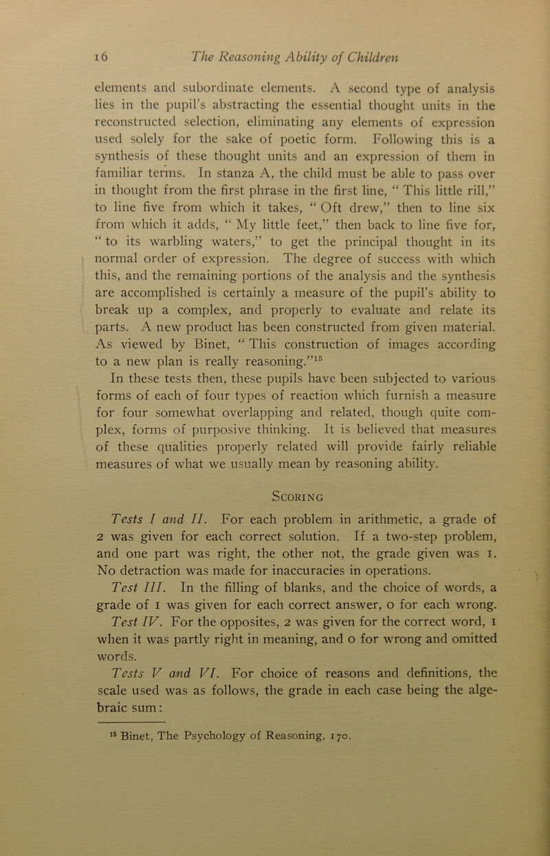 elements and subordinate elements. A second type of analysis lies in the pupil’s abstracting the essential thought units in the reconstructed selection, eliminating any elements of expression used solely for the sake of poetic form. Following this is a synthesis of these thought units and an expression of them in familiar terms. In stanza A, the child must be able to pass over in thought from the first phrase in the first line, “ This little rill,” to line five from which it takes, “ Oft drew,” then to line six from which it adds, “ My little feet,” then back to line five for, “ to its warbling waters,” to get the principal thought in its normal order of expression. The degree of success with which this, and the remaining portions of the analysis and the synthesis are accomplished is certainly a measure of the pupil’s ability to break up a complex, and properly to evaluate and relate its parts. A new product has been constructed from given material. As viewed by Binet, “ This construction of images according to a new plan is really reasoning.”15 In these tests then, these pupils have been subjected to various forms of each of four types of reaction which furnish a measure for four somewhat overlapping and related, though quite com- plex, forms of purposive thinking. It is believed that measures of these qualities properly related will provide fairly reliable measures of what we usually mean by reasoning ability. Scoring Tests I and II. For each problem in arithmetic, a grade of 2 was given for each correct solution. If a two-step problem, and one part was right, the other not, the grade given was i. No detraction was made for inaccuracies in operations. Test III. In the filling of blanks, and the choice of words, a grade of i was given for each correct answer, o for each wrong. Test IV. For the opposites, 2 was given for the correct word, 1 when it was partly right in meaning, and o for wrong and omitted words. Tests V and VI. For choice of reasons and definitions, the scale used was as follows, the grade in each case being the alge- braic sum: 15 Binet, The Psychology of Reasoning, 170.