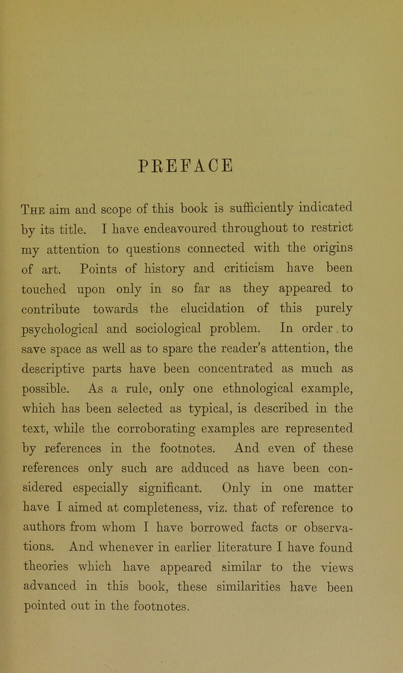 PEEFACE The cairn and scope of this book is sufficiently indicated by its title. I have endeavoured throughout to restrict my attention to questions connected with the origins of art. Points of history and criticism have been touched upon only in so far as they appeared to contribute towards the elucidation of this purely psychologiccal and sociological problem. In order . to save space as well as to spare the reader’s attention, the descriptive parts have been concentrated as much as possible. As a rule, only one ethnological example, which has been selected as typical, is described in the text, while the corroborating examples are represented by references in the footnotes. And even of these references only such are adduced as have been con- sidered especially significant. Only in one matter have I aimed at completeness, viz. that of reference to authors from whom I have borrowed facts or observa- tions. And whenever in earlier literature I have found theories which have appeared similar to the views advanced in this book, these similarities have been pointed out in the footnotes.
