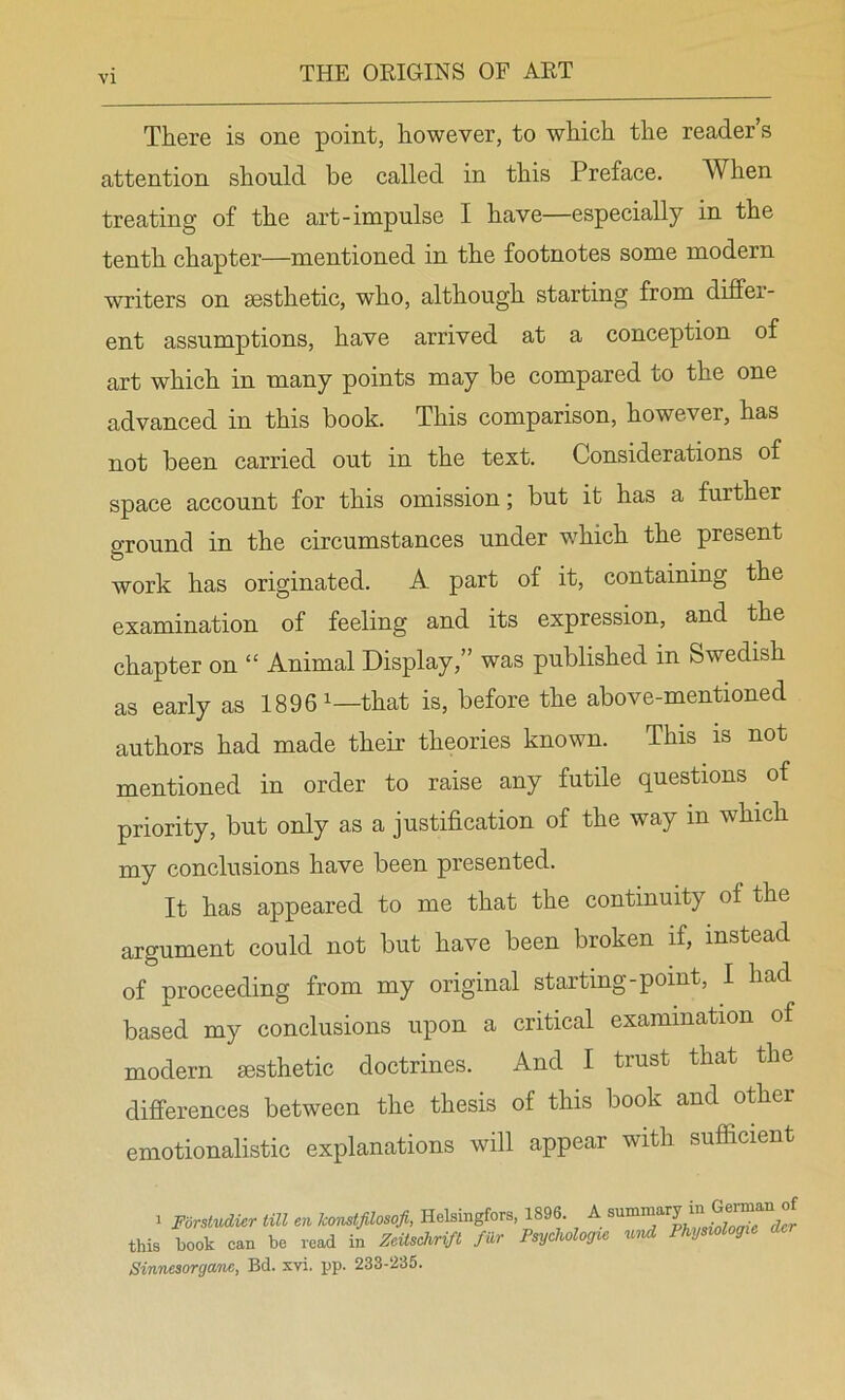 There is one point, however, to which the reader s attention should be called in this Preface. When treating of the art-impulse I have—especially in the tenth chapter—mentioned in the footnotes some modern writers on aesthetic, who, although starting from differ- ent assumptions, have arrived at a conception of art which in many points may be compared to the one advanced in this book. This comparison, however, has not been carried out in the text. Considerations of space account for this omission; but it has a further ground in the circumstances under which the present work has originated. A part of it, containing the examination of feeling and its expression, and the chapter on “ Animal Display,” was published in Swedish as early as 1896^—that is, before the above-mentioned authors had made their theories known. This is not mentioned in order to raise any futile questions of priority, but only as a justification of the way in which my conclusions have been presented. It has appeared to me that the continuity of the argument could not but have been broken if, instead of proceeding from my original starting-point, I had based my conclusions upon a critical examination of modern aesthetic doctrines. And I trust that the differences between the thesis of this book and other emotionalistic explanations will appear with sufficient : Forstudi^r till en konstjilosofi, Helsingfors, 1896. A this book can be read in Zeitschrift filr Psychologic nU Physiologic dcr Sinnesorganc, Bd. xvi, pp. 233-236.