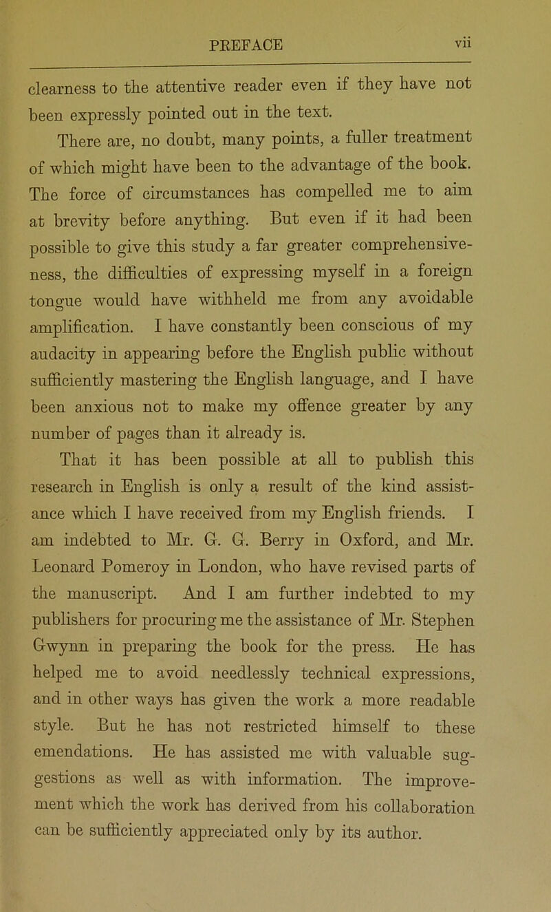 clearness to the attentive reader even if they have not been expressly pointed out in the text. There are, no doubt, many points, a fuller treatment of which might have been to the advantage of the book. The force of circumstances has compelled me to aim at brevity before anything. But even if it had been possible to give this study a far greater comprehensive- ness, the difficulties of expressing myself in a foreign tongue would have withheld me from any avoidable amplification. I have constantly been conscious of my audacity in appearing before the English public without sufficiently mastering the English language, and I have been anxious not to make my offence greater by any number of pages than it already is. That it has been possible at all to publish this research in English is only a result of the kind assist- ance which I have received from my English friends. I am indebted to Mr. G. G. Berry in Oxford, and Mr. Leonard Pomeroy in London, who have revised parts of the manuscript. And I am further indebted to my publishers for procuring me the assistance of Mr. Stephen Gwynn in preparing the book for the press. He has helped me to avoid needlessly technical expressions, and in other ways has given the work a more readable style. But he has not restricted himself to these emendations. He has assisted me with valuable sug- gestions as well as with information. The improve- ment which the work has derived from his collaboration can be sufficiently appreciated only by its author.