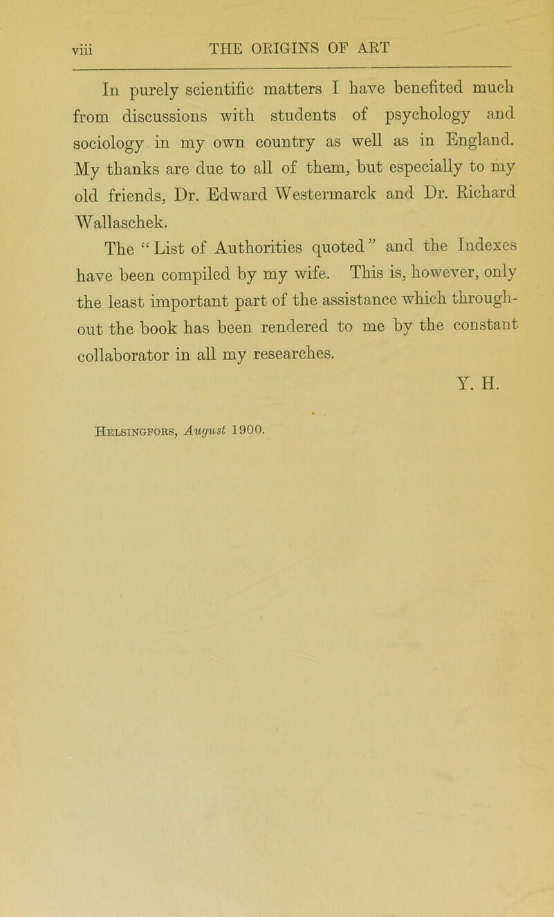 In purely scientific matters I have benefited much from discussions with students of psychology and sociology in my own country as well as in England. My thanks are due to all of them, but especially to my old friends, Dr. Edward Westermarck and Dr. Richard Wallaschek. The “ List of Authorities quoted ” and the Indexes have been compiled by my wife. This is, however, only the least important part of the assistance which through- out the book has been rendered to me by the constant collaborator in all my researches. Y. H. Helsingfors, August 1900.