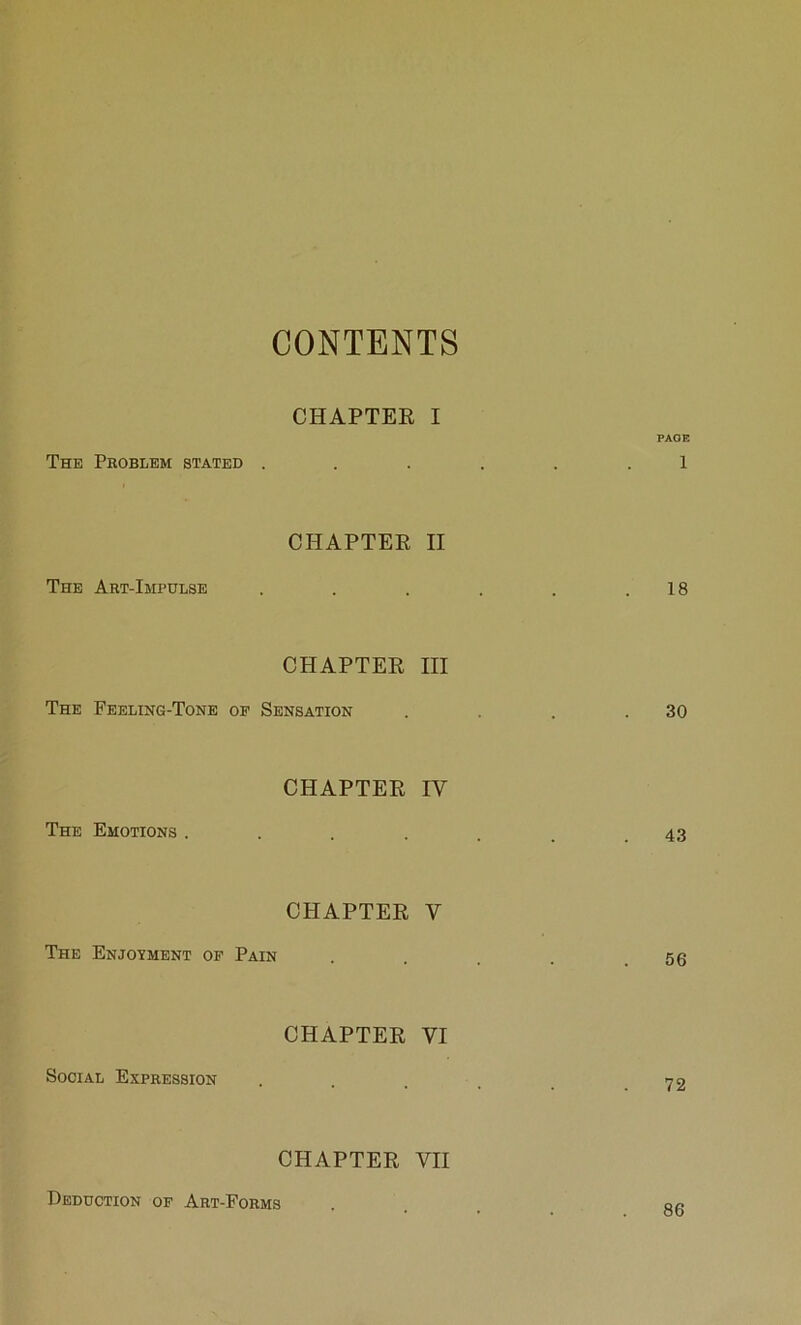 CONTENTS CHAPTER I PAGE The Problem stated ...... 1 CHAPTER II The Art-Impulse . . . . . .18 CHAPTER HI The Feeling-Tone op Sensation . . . .30 CHAPTER IV The Emotions ....... 43 CHAPTER V The Enjoyment op Pain . . . . .56 CHAPTER VI Social Expression . . . . .72 CHAPTER VII Deduction op Art-Forms 86