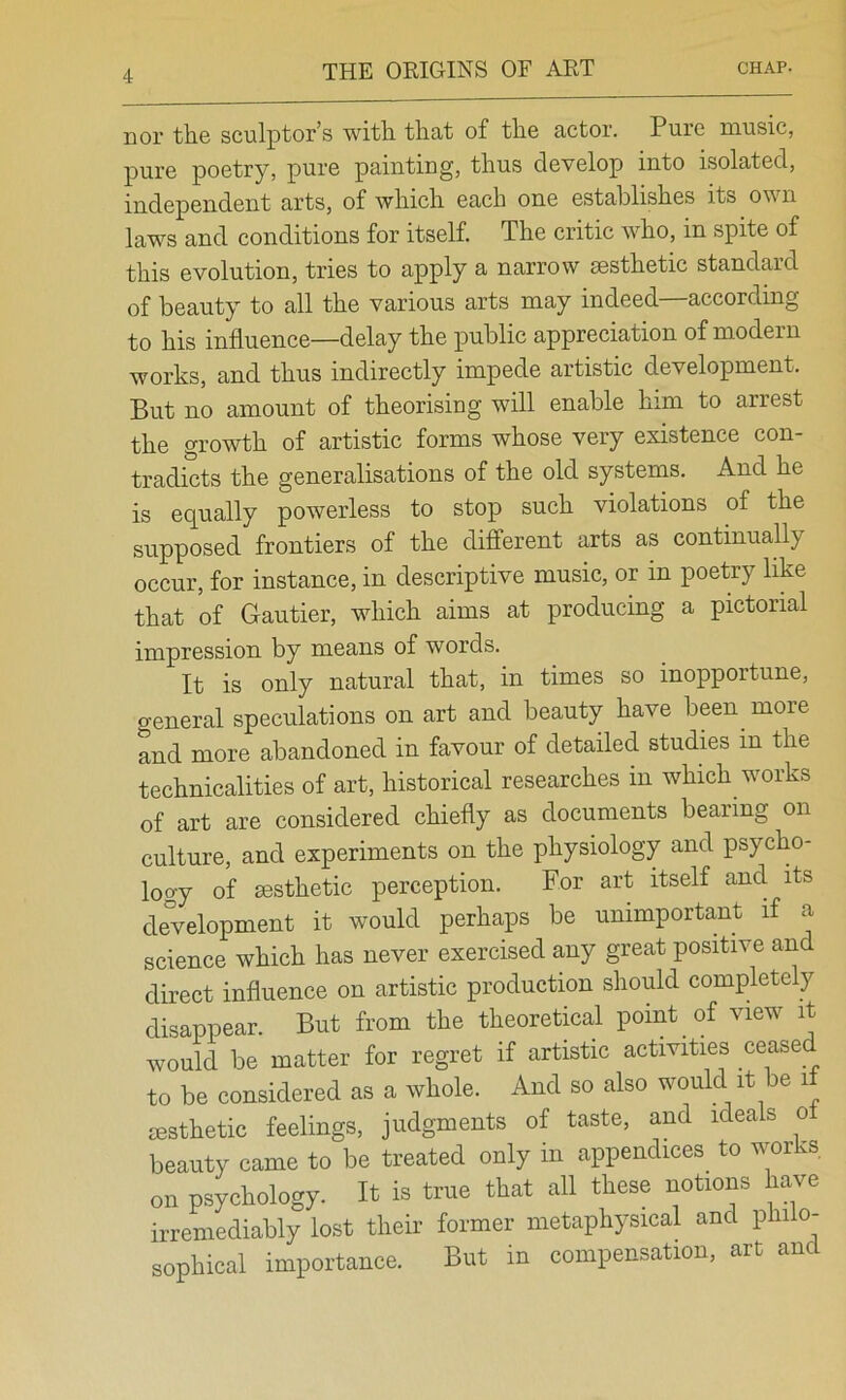 nor the sculptor’s with that of the actor. Pure music, pure poetry, pure painting, thus develop into isolated, independent arts, of which each one establishes its own laws and conditions for itself. The critic who, in spite of this evolution, tries to apply a narrow sesthetic standard of beauty to all the various arts may indeed—according to his influence—delay the public appreciation of modern works, and thus indirectly impede artistic development. But no amount of theorising will enable him to arrest the growth of artistic forms whose very existence con- tradicts the generalisations of the old systems. And he is equally powerless to stop such violations of the supposed frontiers of the different arts as continually occur, for instance, in descriptive music, or in poetry like that of Gautier, which aims at producing a pictorial impression by means of words. It is only natural that, in times so inopportune, general speculations on art and beauty have been more and more abandoned in favour of detailed studies in the technicalities of art, historical researches in which works of art are considered chiefly as documents bearing on culture, and experiments on the physiology and psycho- logy of msthetic perception. For art itself and its development it would perhaps be unimportant if a science which has never exercised any great positive and direct influence on artistic production should completely disappear. But from the theoretical point of view it would be matter for regret if artistic activities cease to be considered as a whole. And so also would it be if msthetic feelings, judgments of taste, and ideals o beauty came to be treated only in appendices_ to works on psychology. It is true that all these notions have irremediably lost their former metaphysical and philo- sophical importance. But in compensation, art and