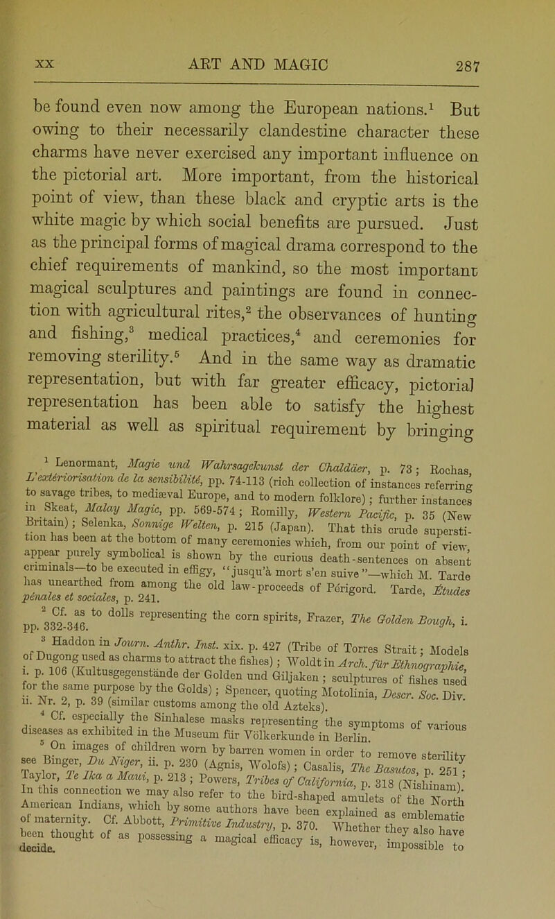 be found even now among the European nations^ But owing to their necessarily clandestine character these charms have never exercised any important influence on the pictorial art. More important, from the historical point of view, than these black and cryptic arts is the white magic by which social benefits are pursued. Just as the principal forms of magical drama correspond to the chief requirements of mankind, so the most important magical sculptures and paintings are found in connec- tion with agricultural rites,^ the observances of hunting and fishing,® medical practices,^ and ceremonies for removing sterility.^ And in the same way as dramatic representation, but with far greater efficacy, pictorial representation has been able to satisfy the highest material as well as spiritual requirement by bringing ^ Lenormant, Magie uml Wahraagckunst der Chaldaer, p. 73 ■ Rochas L’cxtirmnsation de la sejmUliU, pp. 74-113 (rich collection of instances referring to savage tribes, to mediseval Europe, and to modern folklore); further instances « -f PP- P- 35 (New Britain),- Selenka Sonnige Welten, p. 215 (Japan). That this crude supersti- tion has been at the bottom of many ceremonies which, from om- point of view appear purely symbolical is shown by the curious death - sentences on absent ciiminals to be executed in effigy, “jusqu’k mort s’en suive”—which M. Tarde has unearthed from among the old law-proceeds of Pdrigord. Tarde, ttudes p6nales et sociales, p. 241. pp. 33?-3S representing the corn spirits, Frazer, The Golden Bough, i. 3 Haddon in Journ. Anthr. Inst. xix. p. 427 (Tribe of Torres Strait; Models . Ethnographic, I. p 106 (Kultusgegenstande der Golden und Giljaken ; sculptures of fisL used or the same purpose by the Golds); Spencer, quoting Motolinia, Ecscr. Soc. Div II. Nr. 2, p. 39 (similar customs among the old Azteks). ^ Of. especially the Sinhalese masks reiiresenting the symptoms of vaHon« diseases as exhibited in the Museum fur Volkerkunde in Berfin.^ « children worn by ban-en women in order to remove sterility Tavlo^^TP- 230 (Agnis, Wolofs); Casalis, The Basutos, p. 251^ Taylor, Te Ika a Maui, p. 213 ; Powers, Tribes of California, p. 318 (Nishinaml’ In this connection we may also refer to the bird-shaped amulets o the North American Indians, which by some authors have been explained as emLt jf 0 maternity. Of. Abbott, Primitive Industry, p. 370. Whether thev als 1