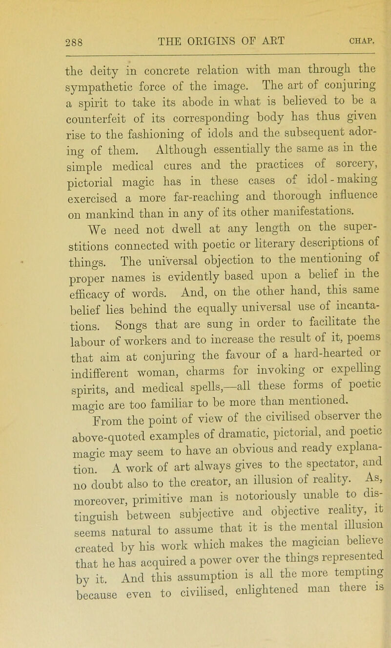 the deity in concrete relation with man through the sympathetic force of the image. The art of conjuring a spirit to take its abode in what is believed to he a counterfeit of its corresponding body has thus given rise to the fashioning of idols and the subsequent ador- ing of them. Although essentially the same as in the simple medical cures and the practices of sorceiy, pictorial magic has in these cases of idol-making exercised a more far-reaching and thorough influence on mankind than in any of its other manifestations. We need not dwell at any length on the super- stitions connected with poetic or literary descriptions of things. The universal objection to the mentioning of proper names is evidently based upon a belief in the efficacy of words. And, on the other hand, this same belief lies behind the equally universal use of incanta- tions. Songs that are sung in order to facilitate the labour of workers and to increase the result of it, poems that aim at conjuring the favour of a hard-hearted or indifferent woman, charms for invoking or expelling spirits, and medical spells,—all these forms of poetic magic are too familiar to be more than mentioned. From the point of view of the civilised observer the above-quoted examples of dramatic, pictorial, and poetic magic may seem to have an obvious and ready explana- tion. A work of art always gives to the spectator, and no doubt also to the creator, an illusion of reality. As, moreover, primitive man is notoriously unable to dis- tino-uish between subjective and^ objective reality,_ it seems natural to assume that it is the mental illusion created by his work which makes the magician believe that he has acquired a power over the things represented by it. And this assumption is all the more tempting because even to civilised, enlightened man there is