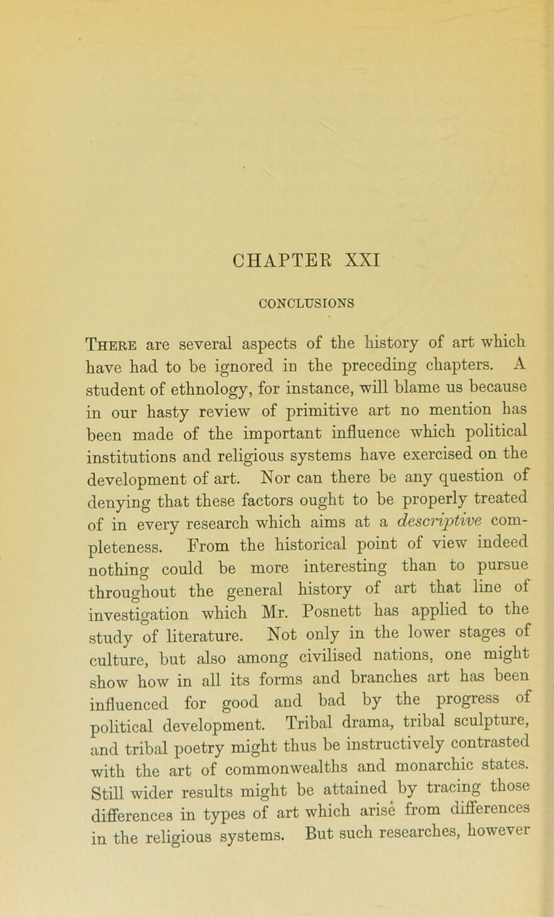 CONCLUSIONS There are several aspects of the history of art which have had to be ignored in the preceding chapters. A student of ethnology, for instance, will blame us because in our hasty review of primitive art no mention has been made of the important influence which political institutions and religious systems have exercised on the development of art. Nor can there be any question of denying that these factors ought to be properly treated of in every research which aims at a descnptive com- pleteness. From the historical point of view indeed nothing could be more interesting than to pursue throughout the general history of art that line of investigation which Mr. Posnett has applied to the study of literature. Not only in the lower stages of culture, but also among civilised nations, one might show how in all its forms and branches art has been influenced for good and bad by the progress of political development. Tribal drama, tribal sculpture, and tribal poetry might thus be instructively contrasted with the art of commonwealths and monarchic states. Still wider results might be attained by tracing those differences in types of art which arise from differences in the religious systems. But such researches, however