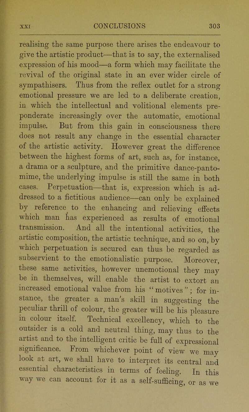 realising the same purpose there arises the endeavour to give the artistic product—that is to say, the externalised expression of his mood—a form which may facilitate the revival of the original state in an ever wider circle of sympathisers. Thus from the reflex outlet for a strong emotional pressure we are led to a deliberate creation, in which the intellectual and volitional elements pre- ponderate increasingly over the automatic, emotional impulse. But from this gain in consciousness there does not result any change in the essential character of the artistic activity. However great the difference between the highest forms of art, such as, for instance, a drama or a sculpture, and the primitive dance-panto- mime, the underlying impulse is still the same in both cases. Perpetuation—that is, expression which is ad- dressed to a fictitious audience—can only be explained by reference to the enhancing and relieving effects which man tas experienced as results of emotional transmission. And all the intentional activities, the artistic composition, the artistic technique, and so on, by which perpetuation is secured can thus be regarded as subservient to the emotionalistic purpose. Moreover, these same activities, however unemotional they may be in themselves, will enable the artist to extort an increased emotional value from his “motives”; for in- stance, the greater a man’s skill in suggesting the peculiar thrill of colour, the greater will be his pleasure in colour itself. Technical excellency, which to the outsider is a cold and neutral thing, may thus to the artist and to the intelligent critic be full of expressional significance. From whichever point of view we may look at art, we shall have to interpret its central and essential characteristics in terms of feeling. In this way we can account for it as a self-sufficing, or as we