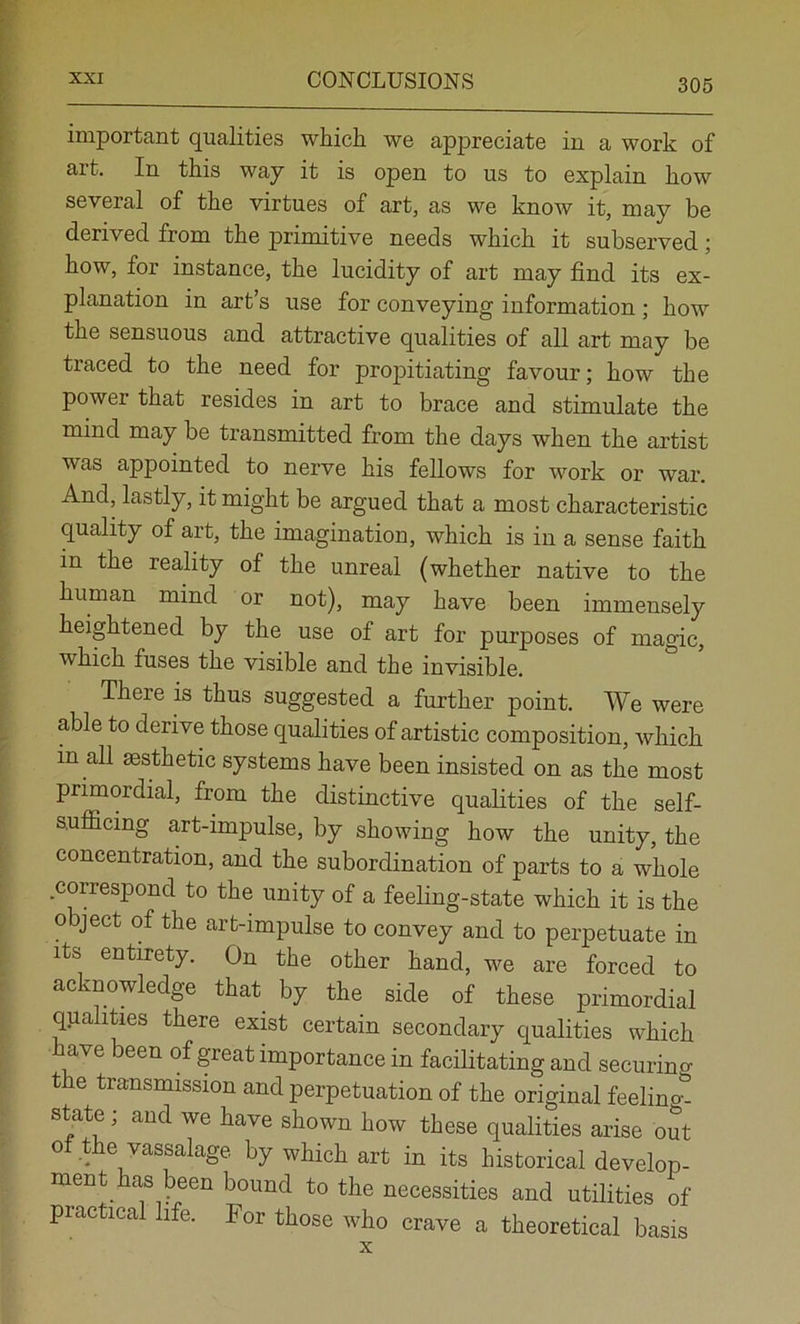 important qualities whicii we appreciate in a work of art. In this way it is open to us to explain how several of the virtues of art, as we know it, may be derived from the primitive needs which it subserved; how, for instance, the lucidity of art may find its ex- planation in art’s use for conveying information ; how the sensuous and attractive qualities of all art may be traced to the need for propitiating favour; how the power that resides in art to brace and stimulate the mind may be transmitted from the days when the artist was appointed to nerve his fellows for work or war. And, lastly, it might be argued that a most characteristic quality of art, the imagination, which is in a sense faith in the reality of the unreal (whether native to the human mind or not), may have been immensely heightened by the use of art for purposes of magic, which fuses the visible and the invisible. There is thus suggested a further point. We were able to derive those qualities of artistic composition, which in aU aesthetic systems have been insisted on as the most primordial, from the distinctive qualities of the self- sufficing art-impulse, by showing how the unity, the concentration, and the subordination of parts to a whole correspond to the unity of a feeling-state which it is the object of the art-impulse to convey and to perpetuate in Its entirety. On the other hand, we are forced to acknowledge that^ by the side of these primordial qualities there exist certain secondary qualities which have been of great importance in facilitating and securing the transmission and perpetuation of the original feelino-. state; and we have shown how these qualities arise out ot the vassalage by which art in its historical develop- ment has been bound to the necessities and utilities of practical life. For those who crave a theoretical basis X